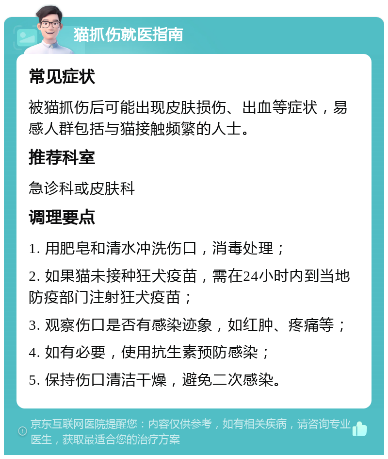 猫抓伤就医指南 常见症状 被猫抓伤后可能出现皮肤损伤、出血等症状，易感人群包括与猫接触频繁的人士。 推荐科室 急诊科或皮肤科 调理要点 1. 用肥皂和清水冲洗伤口，消毒处理； 2. 如果猫未接种狂犬疫苗，需在24小时内到当地防疫部门注射狂犬疫苗； 3. 观察伤口是否有感染迹象，如红肿、疼痛等； 4. 如有必要，使用抗生素预防感染； 5. 保持伤口清洁干燥，避免二次感染。