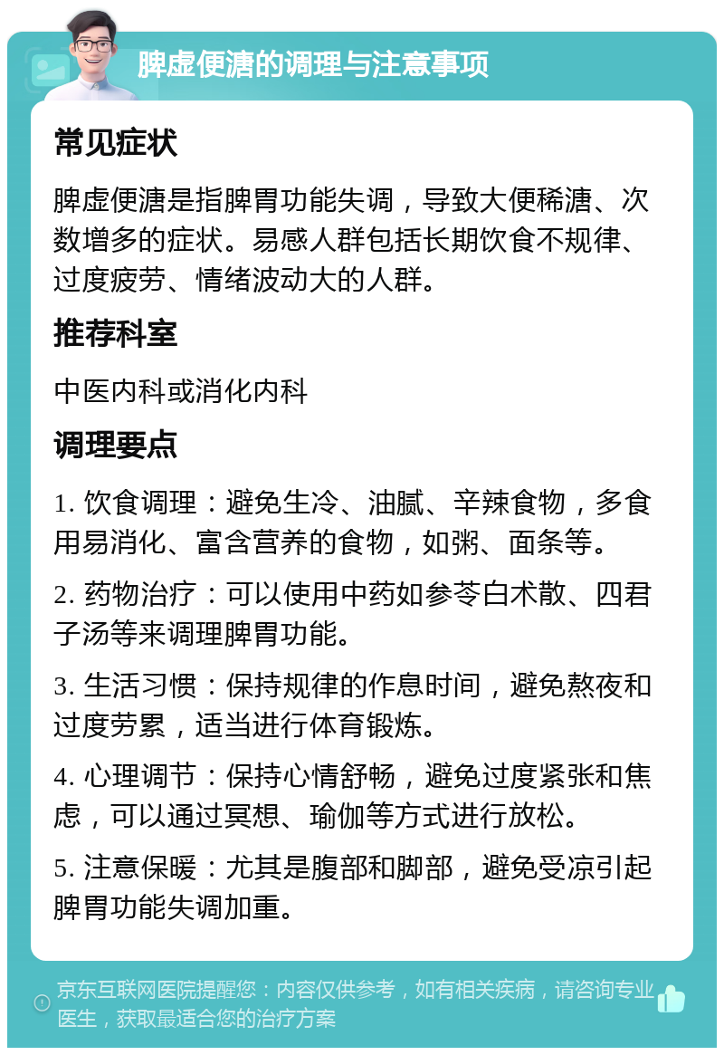 脾虚便溏的调理与注意事项 常见症状 脾虚便溏是指脾胃功能失调，导致大便稀溏、次数增多的症状。易感人群包括长期饮食不规律、过度疲劳、情绪波动大的人群。 推荐科室 中医内科或消化内科 调理要点 1. 饮食调理：避免生冷、油腻、辛辣食物，多食用易消化、富含营养的食物，如粥、面条等。 2. 药物治疗：可以使用中药如参苓白术散、四君子汤等来调理脾胃功能。 3. 生活习惯：保持规律的作息时间，避免熬夜和过度劳累，适当进行体育锻炼。 4. 心理调节：保持心情舒畅，避免过度紧张和焦虑，可以通过冥想、瑜伽等方式进行放松。 5. 注意保暖：尤其是腹部和脚部，避免受凉引起脾胃功能失调加重。