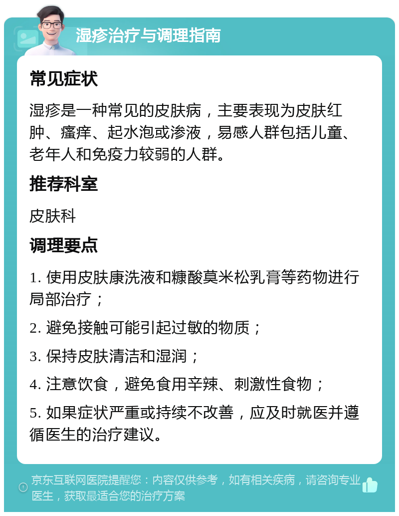 湿疹治疗与调理指南 常见症状 湿疹是一种常见的皮肤病，主要表现为皮肤红肿、瘙痒、起水泡或渗液，易感人群包括儿童、老年人和免疫力较弱的人群。 推荐科室 皮肤科 调理要点 1. 使用皮肤康洗液和糠酸莫米松乳膏等药物进行局部治疗； 2. 避免接触可能引起过敏的物质； 3. 保持皮肤清洁和湿润； 4. 注意饮食，避免食用辛辣、刺激性食物； 5. 如果症状严重或持续不改善，应及时就医并遵循医生的治疗建议。