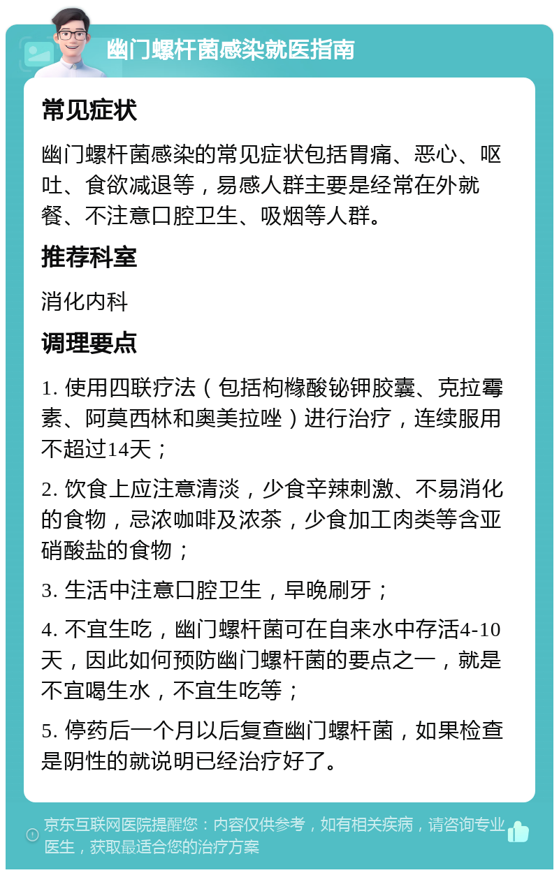 幽门螺杆菌感染就医指南 常见症状 幽门螺杆菌感染的常见症状包括胃痛、恶心、呕吐、食欲减退等，易感人群主要是经常在外就餐、不注意口腔卫生、吸烟等人群。 推荐科室 消化内科 调理要点 1. 使用四联疗法（包括枸橼酸铋钾胶囊、克拉霉素、阿莫西林和奥美拉唑）进行治疗，连续服用不超过14天； 2. 饮食上应注意清淡，少食辛辣刺激、不易消化的食物，忌浓咖啡及浓茶，少食加工肉类等含亚硝酸盐的食物； 3. 生活中注意口腔卫生，早晚刷牙； 4. 不宜生吃，幽门螺杆菌可在自来水中存活4-10天，因此如何预防幽门螺杆菌的要点之一，就是不宜喝生水，不宜生吃等； 5. 停药后一个月以后复查幽门螺杆菌，如果检查是阴性的就说明已经治疗好了。