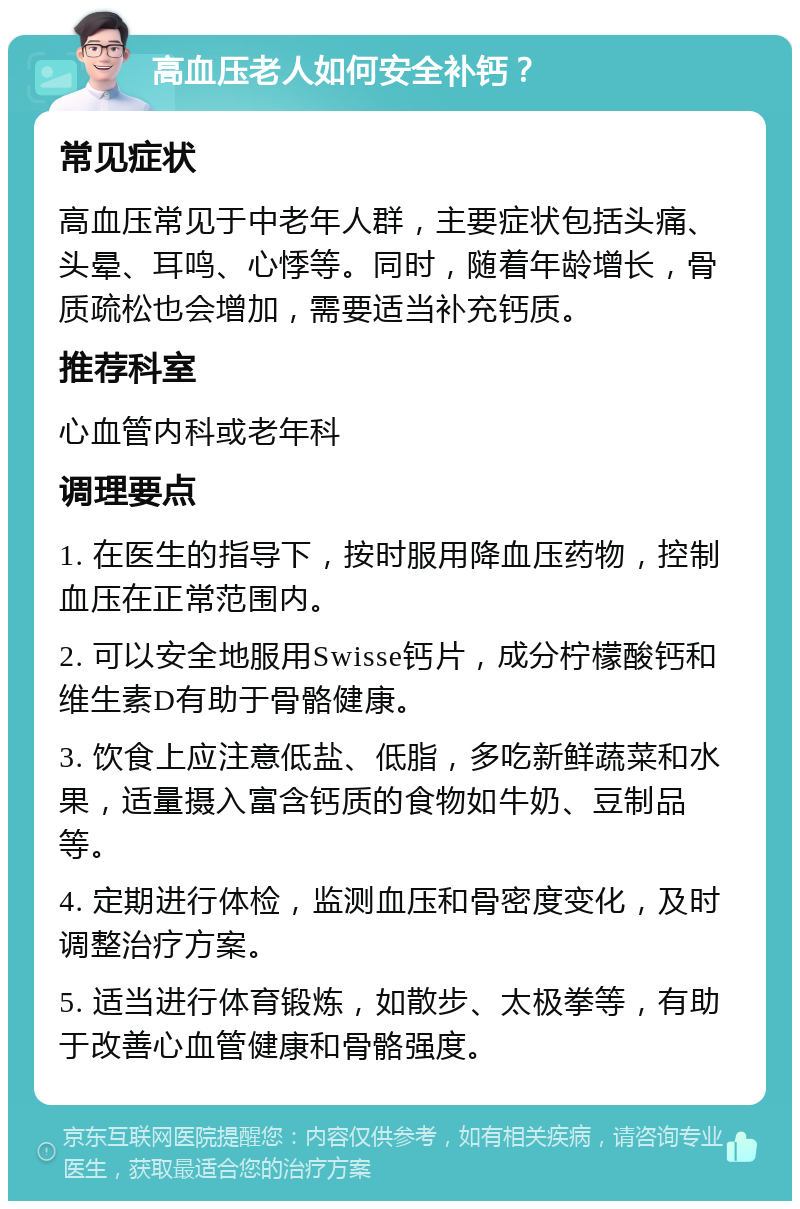 高血压老人如何安全补钙？ 常见症状 高血压常见于中老年人群，主要症状包括头痛、头晕、耳鸣、心悸等。同时，随着年龄增长，骨质疏松也会增加，需要适当补充钙质。 推荐科室 心血管内科或老年科 调理要点 1. 在医生的指导下，按时服用降血压药物，控制血压在正常范围内。 2. 可以安全地服用Swisse钙片，成分柠檬酸钙和维生素D有助于骨骼健康。 3. 饮食上应注意低盐、低脂，多吃新鲜蔬菜和水果，适量摄入富含钙质的食物如牛奶、豆制品等。 4. 定期进行体检，监测血压和骨密度变化，及时调整治疗方案。 5. 适当进行体育锻炼，如散步、太极拳等，有助于改善心血管健康和骨骼强度。