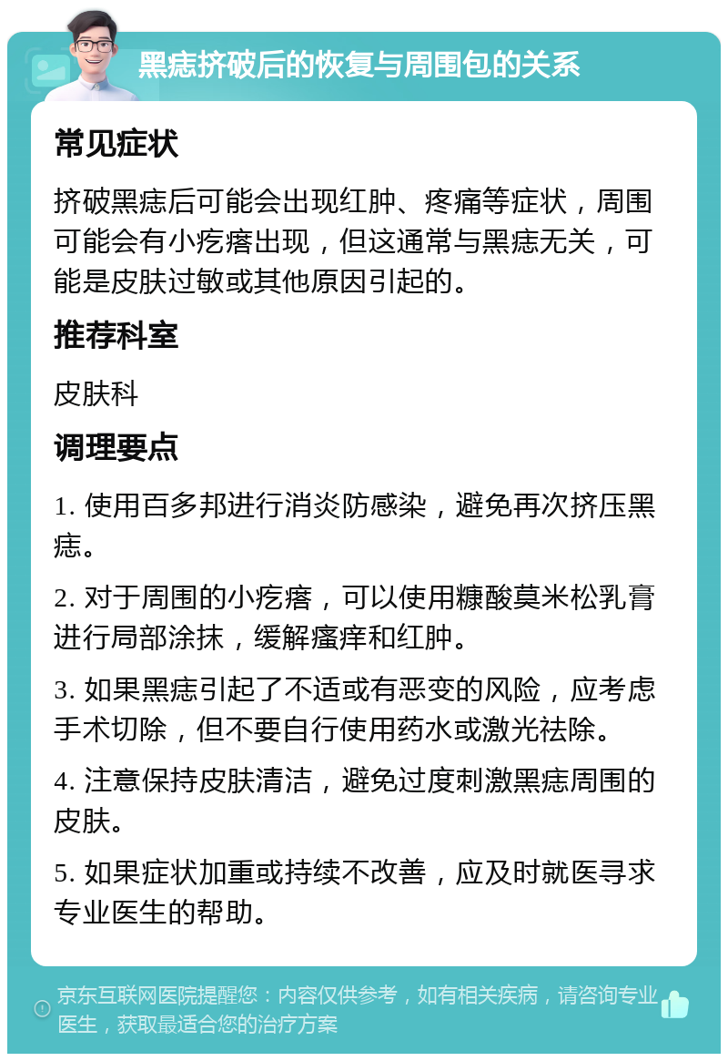 黑痣挤破后的恢复与周围包的关系 常见症状 挤破黑痣后可能会出现红肿、疼痛等症状，周围可能会有小疙瘩出现，但这通常与黑痣无关，可能是皮肤过敏或其他原因引起的。 推荐科室 皮肤科 调理要点 1. 使用百多邦进行消炎防感染，避免再次挤压黑痣。 2. 对于周围的小疙瘩，可以使用糠酸莫米松乳膏进行局部涂抹，缓解瘙痒和红肿。 3. 如果黑痣引起了不适或有恶变的风险，应考虑手术切除，但不要自行使用药水或激光祛除。 4. 注意保持皮肤清洁，避免过度刺激黑痣周围的皮肤。 5. 如果症状加重或持续不改善，应及时就医寻求专业医生的帮助。