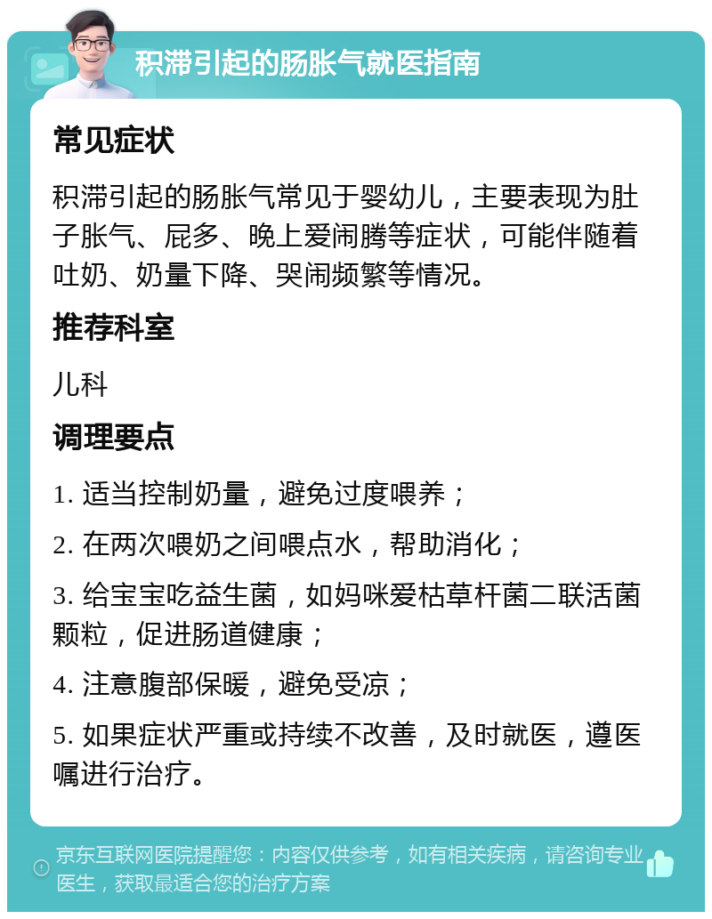 积滞引起的肠胀气就医指南 常见症状 积滞引起的肠胀气常见于婴幼儿，主要表现为肚子胀气、屁多、晚上爱闹腾等症状，可能伴随着吐奶、奶量下降、哭闹频繁等情况。 推荐科室 儿科 调理要点 1. 适当控制奶量，避免过度喂养； 2. 在两次喂奶之间喂点水，帮助消化； 3. 给宝宝吃益生菌，如妈咪爱枯草杆菌二联活菌颗粒，促进肠道健康； 4. 注意腹部保暖，避免受凉； 5. 如果症状严重或持续不改善，及时就医，遵医嘱进行治疗。