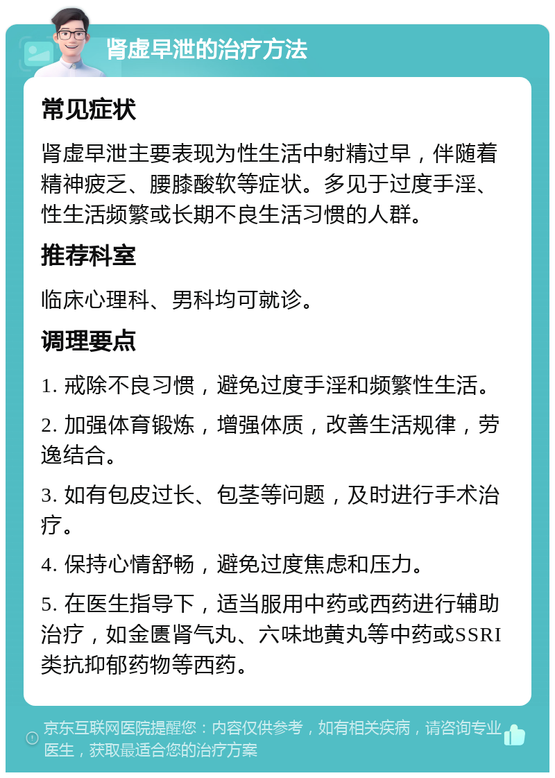 肾虚早泄的治疗方法 常见症状 肾虚早泄主要表现为性生活中射精过早，伴随着精神疲乏、腰膝酸软等症状。多见于过度手淫、性生活频繁或长期不良生活习惯的人群。 推荐科室 临床心理科、男科均可就诊。 调理要点 1. 戒除不良习惯，避免过度手淫和频繁性生活。 2. 加强体育锻炼，增强体质，改善生活规律，劳逸结合。 3. 如有包皮过长、包茎等问题，及时进行手术治疗。 4. 保持心情舒畅，避免过度焦虑和压力。 5. 在医生指导下，适当服用中药或西药进行辅助治疗，如金匮肾气丸、六味地黄丸等中药或SSRI类抗抑郁药物等西药。