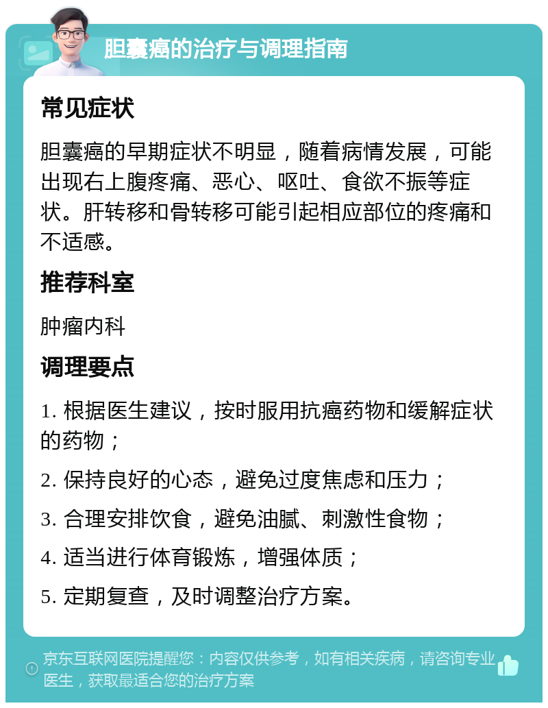 胆囊癌的治疗与调理指南 常见症状 胆囊癌的早期症状不明显，随着病情发展，可能出现右上腹疼痛、恶心、呕吐、食欲不振等症状。肝转移和骨转移可能引起相应部位的疼痛和不适感。 推荐科室 肿瘤内科 调理要点 1. 根据医生建议，按时服用抗癌药物和缓解症状的药物； 2. 保持良好的心态，避免过度焦虑和压力； 3. 合理安排饮食，避免油腻、刺激性食物； 4. 适当进行体育锻炼，增强体质； 5. 定期复查，及时调整治疗方案。