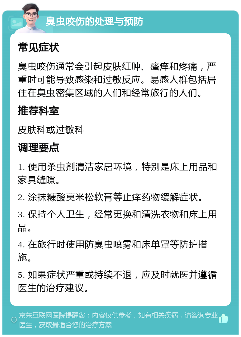 臭虫咬伤的处理与预防 常见症状 臭虫咬伤通常会引起皮肤红肿、瘙痒和疼痛，严重时可能导致感染和过敏反应。易感人群包括居住在臭虫密集区域的人们和经常旅行的人们。 推荐科室 皮肤科或过敏科 调理要点 1. 使用杀虫剂清洁家居环境，特别是床上用品和家具缝隙。 2. 涂抹糠酸莫米松软膏等止痒药物缓解症状。 3. 保持个人卫生，经常更换和清洗衣物和床上用品。 4. 在旅行时使用防臭虫喷雾和床单罩等防护措施。 5. 如果症状严重或持续不退，应及时就医并遵循医生的治疗建议。