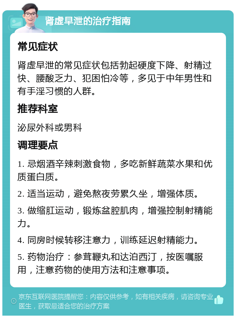 肾虚早泄的治疗指南 常见症状 肾虚早泄的常见症状包括勃起硬度下降、射精过快、腰酸乏力、犯困怕冷等，多见于中年男性和有手淫习惯的人群。 推荐科室 泌尿外科或男科 调理要点 1. 忌烟酒辛辣刺激食物，多吃新鲜蔬菜水果和优质蛋白质。 2. 适当运动，避免熬夜劳累久坐，增强体质。 3. 做缩肛运动，锻炼盆腔肌肉，增强控制射精能力。 4. 同房时候转移注意力，训练延迟射精能力。 5. 药物治疗：参茸鞭丸和达泊西汀，按医嘱服用，注意药物的使用方法和注意事项。