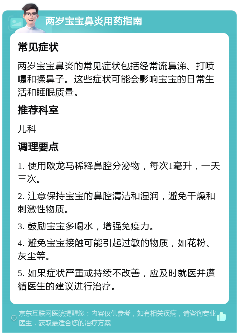 两岁宝宝鼻炎用药指南 常见症状 两岁宝宝鼻炎的常见症状包括经常流鼻涕、打喷嚏和揉鼻子。这些症状可能会影响宝宝的日常生活和睡眠质量。 推荐科室 儿科 调理要点 1. 使用欧龙马稀释鼻腔分泌物，每次1毫升，一天三次。 2. 注意保持宝宝的鼻腔清洁和湿润，避免干燥和刺激性物质。 3. 鼓励宝宝多喝水，增强免疫力。 4. 避免宝宝接触可能引起过敏的物质，如花粉、灰尘等。 5. 如果症状严重或持续不改善，应及时就医并遵循医生的建议进行治疗。