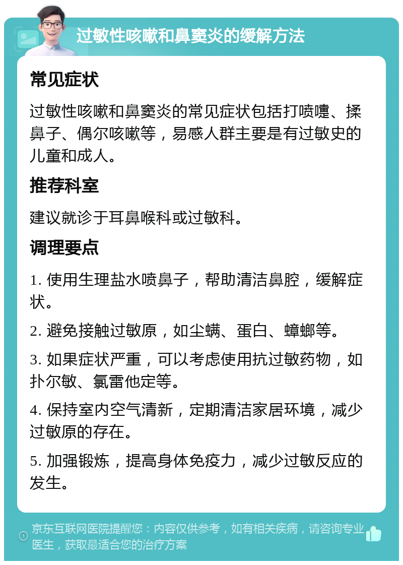 过敏性咳嗽和鼻窦炎的缓解方法 常见症状 过敏性咳嗽和鼻窦炎的常见症状包括打喷嚏、揉鼻子、偶尔咳嗽等，易感人群主要是有过敏史的儿童和成人。 推荐科室 建议就诊于耳鼻喉科或过敏科。 调理要点 1. 使用生理盐水喷鼻子，帮助清洁鼻腔，缓解症状。 2. 避免接触过敏原，如尘螨、蛋白、蟑螂等。 3. 如果症状严重，可以考虑使用抗过敏药物，如扑尔敏、氯雷他定等。 4. 保持室内空气清新，定期清洁家居环境，减少过敏原的存在。 5. 加强锻炼，提高身体免疫力，减少过敏反应的发生。