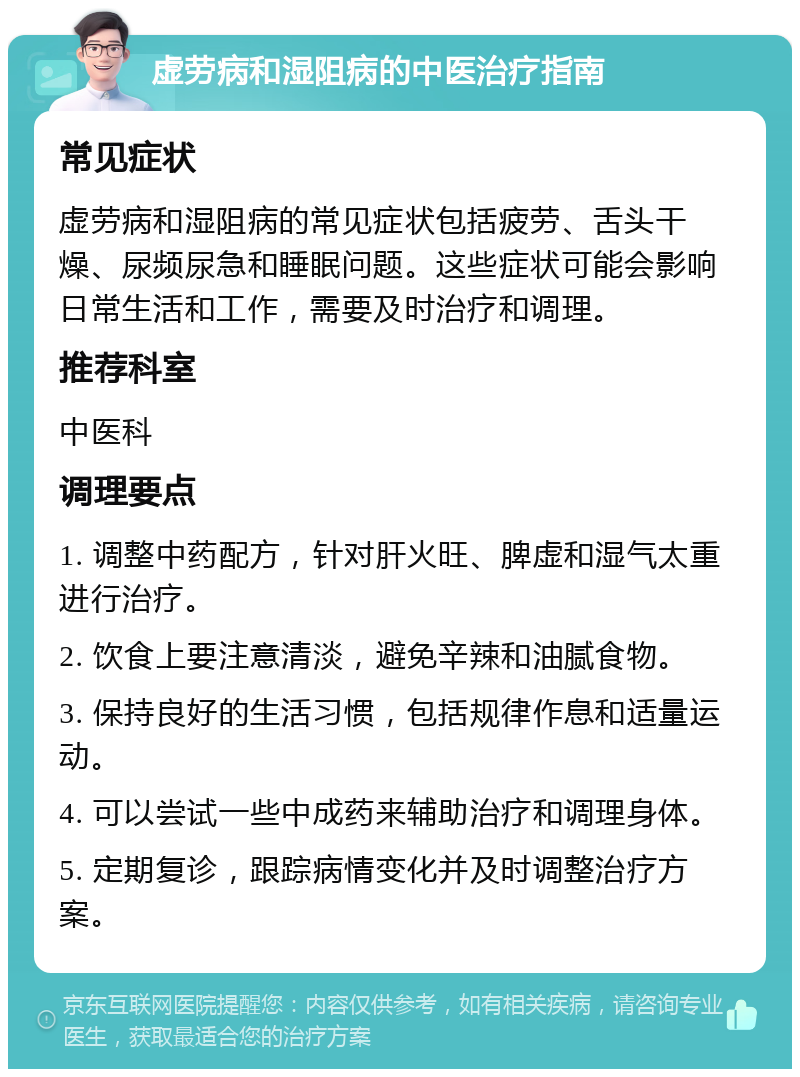 虚劳病和湿阻病的中医治疗指南 常见症状 虚劳病和湿阻病的常见症状包括疲劳、舌头干燥、尿频尿急和睡眠问题。这些症状可能会影响日常生活和工作，需要及时治疗和调理。 推荐科室 中医科 调理要点 1. 调整中药配方，针对肝火旺、脾虚和湿气太重进行治疗。 2. 饮食上要注意清淡，避免辛辣和油腻食物。 3. 保持良好的生活习惯，包括规律作息和适量运动。 4. 可以尝试一些中成药来辅助治疗和调理身体。 5. 定期复诊，跟踪病情变化并及时调整治疗方案。