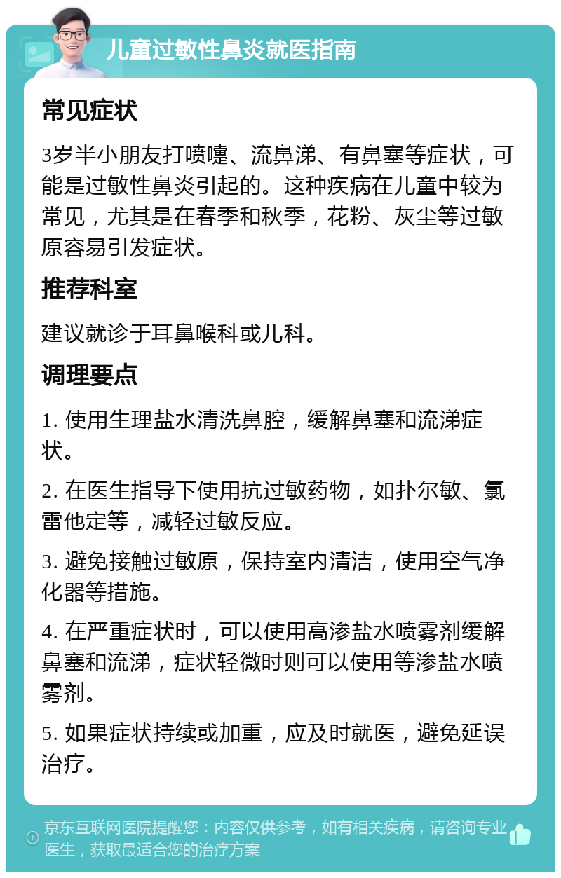 儿童过敏性鼻炎就医指南 常见症状 3岁半小朋友打喷嚏、流鼻涕、有鼻塞等症状，可能是过敏性鼻炎引起的。这种疾病在儿童中较为常见，尤其是在春季和秋季，花粉、灰尘等过敏原容易引发症状。 推荐科室 建议就诊于耳鼻喉科或儿科。 调理要点 1. 使用生理盐水清洗鼻腔，缓解鼻塞和流涕症状。 2. 在医生指导下使用抗过敏药物，如扑尔敏、氯雷他定等，减轻过敏反应。 3. 避免接触过敏原，保持室内清洁，使用空气净化器等措施。 4. 在严重症状时，可以使用高渗盐水喷雾剂缓解鼻塞和流涕，症状轻微时则可以使用等渗盐水喷雾剂。 5. 如果症状持续或加重，应及时就医，避免延误治疗。