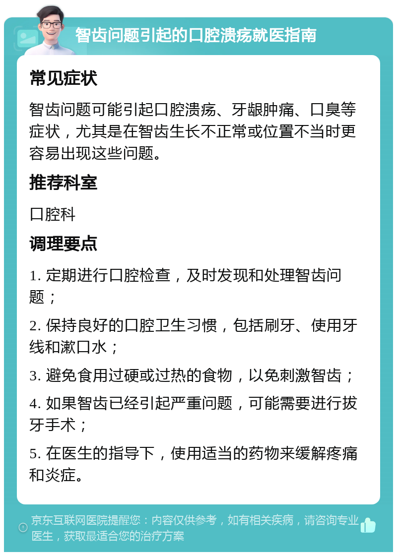 智齿问题引起的口腔溃疡就医指南 常见症状 智齿问题可能引起口腔溃疡、牙龈肿痛、口臭等症状，尤其是在智齿生长不正常或位置不当时更容易出现这些问题。 推荐科室 口腔科 调理要点 1. 定期进行口腔检查，及时发现和处理智齿问题； 2. 保持良好的口腔卫生习惯，包括刷牙、使用牙线和漱口水； 3. 避免食用过硬或过热的食物，以免刺激智齿； 4. 如果智齿已经引起严重问题，可能需要进行拔牙手术； 5. 在医生的指导下，使用适当的药物来缓解疼痛和炎症。