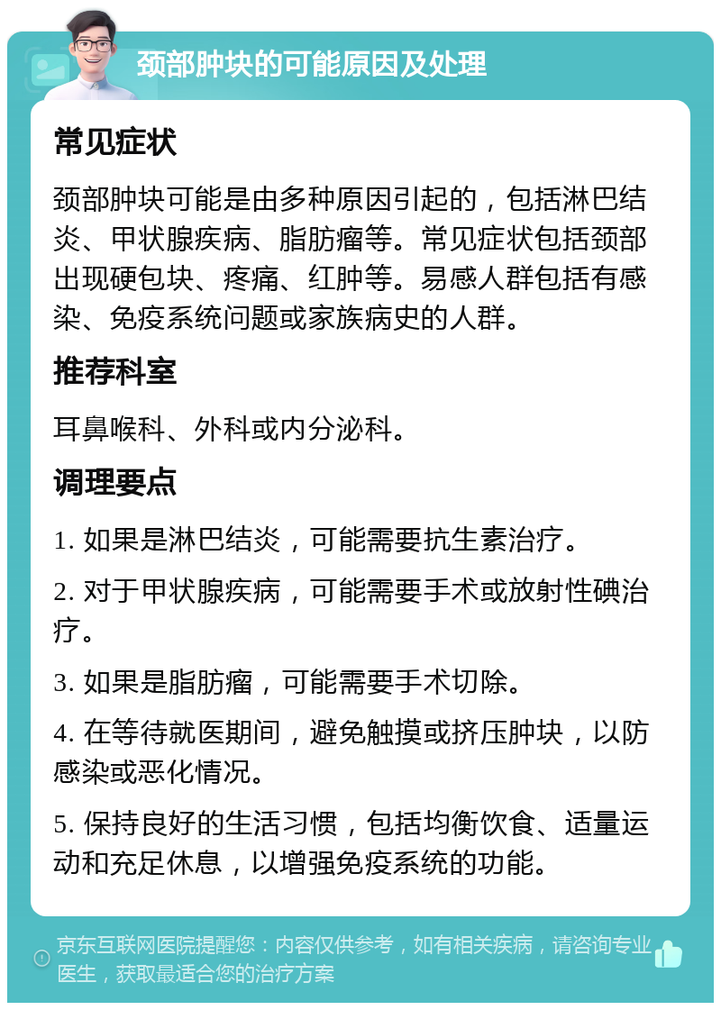 颈部肿块的可能原因及处理 常见症状 颈部肿块可能是由多种原因引起的，包括淋巴结炎、甲状腺疾病、脂肪瘤等。常见症状包括颈部出现硬包块、疼痛、红肿等。易感人群包括有感染、免疫系统问题或家族病史的人群。 推荐科室 耳鼻喉科、外科或内分泌科。 调理要点 1. 如果是淋巴结炎，可能需要抗生素治疗。 2. 对于甲状腺疾病，可能需要手术或放射性碘治疗。 3. 如果是脂肪瘤，可能需要手术切除。 4. 在等待就医期间，避免触摸或挤压肿块，以防感染或恶化情况。 5. 保持良好的生活习惯，包括均衡饮食、适量运动和充足休息，以增强免疫系统的功能。