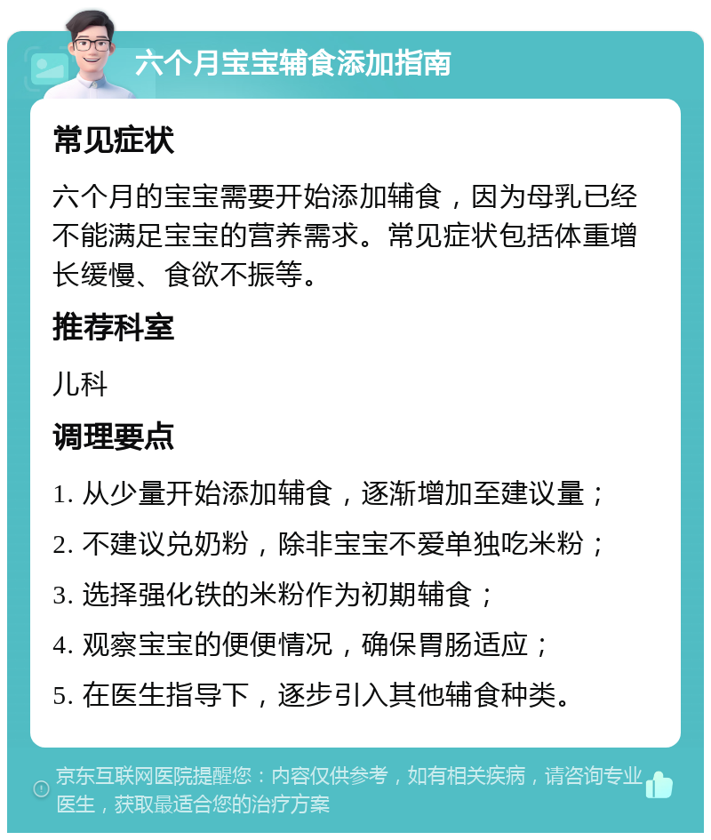 六个月宝宝辅食添加指南 常见症状 六个月的宝宝需要开始添加辅食，因为母乳已经不能满足宝宝的营养需求。常见症状包括体重增长缓慢、食欲不振等。 推荐科室 儿科 调理要点 1. 从少量开始添加辅食，逐渐增加至建议量； 2. 不建议兑奶粉，除非宝宝不爱单独吃米粉； 3. 选择强化铁的米粉作为初期辅食； 4. 观察宝宝的便便情况，确保胃肠适应； 5. 在医生指导下，逐步引入其他辅食种类。