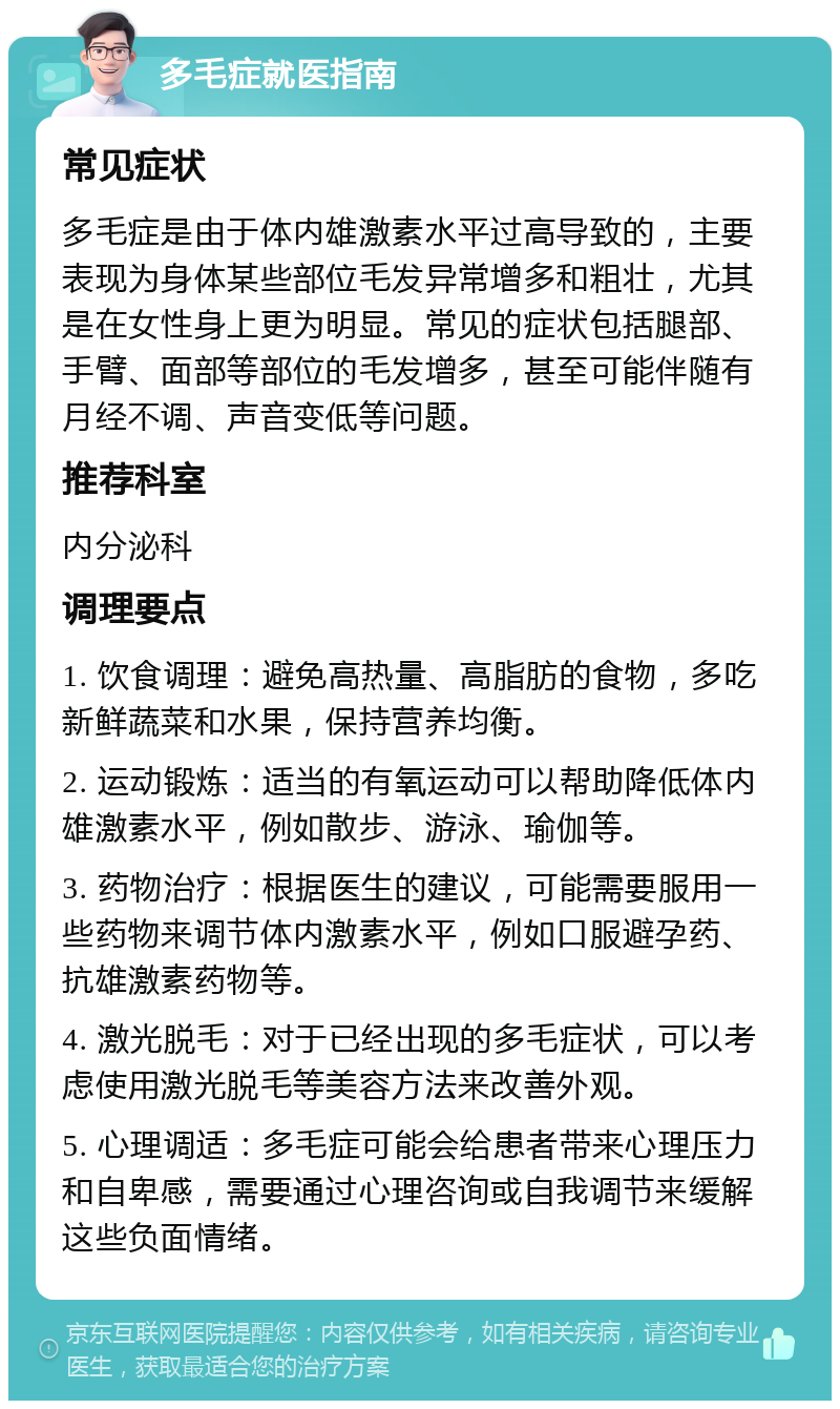 多毛症就医指南 常见症状 多毛症是由于体内雄激素水平过高导致的，主要表现为身体某些部位毛发异常增多和粗壮，尤其是在女性身上更为明显。常见的症状包括腿部、手臂、面部等部位的毛发增多，甚至可能伴随有月经不调、声音变低等问题。 推荐科室 内分泌科 调理要点 1. 饮食调理：避免高热量、高脂肪的食物，多吃新鲜蔬菜和水果，保持营养均衡。 2. 运动锻炼：适当的有氧运动可以帮助降低体内雄激素水平，例如散步、游泳、瑜伽等。 3. 药物治疗：根据医生的建议，可能需要服用一些药物来调节体内激素水平，例如口服避孕药、抗雄激素药物等。 4. 激光脱毛：对于已经出现的多毛症状，可以考虑使用激光脱毛等美容方法来改善外观。 5. 心理调适：多毛症可能会给患者带来心理压力和自卑感，需要通过心理咨询或自我调节来缓解这些负面情绪。