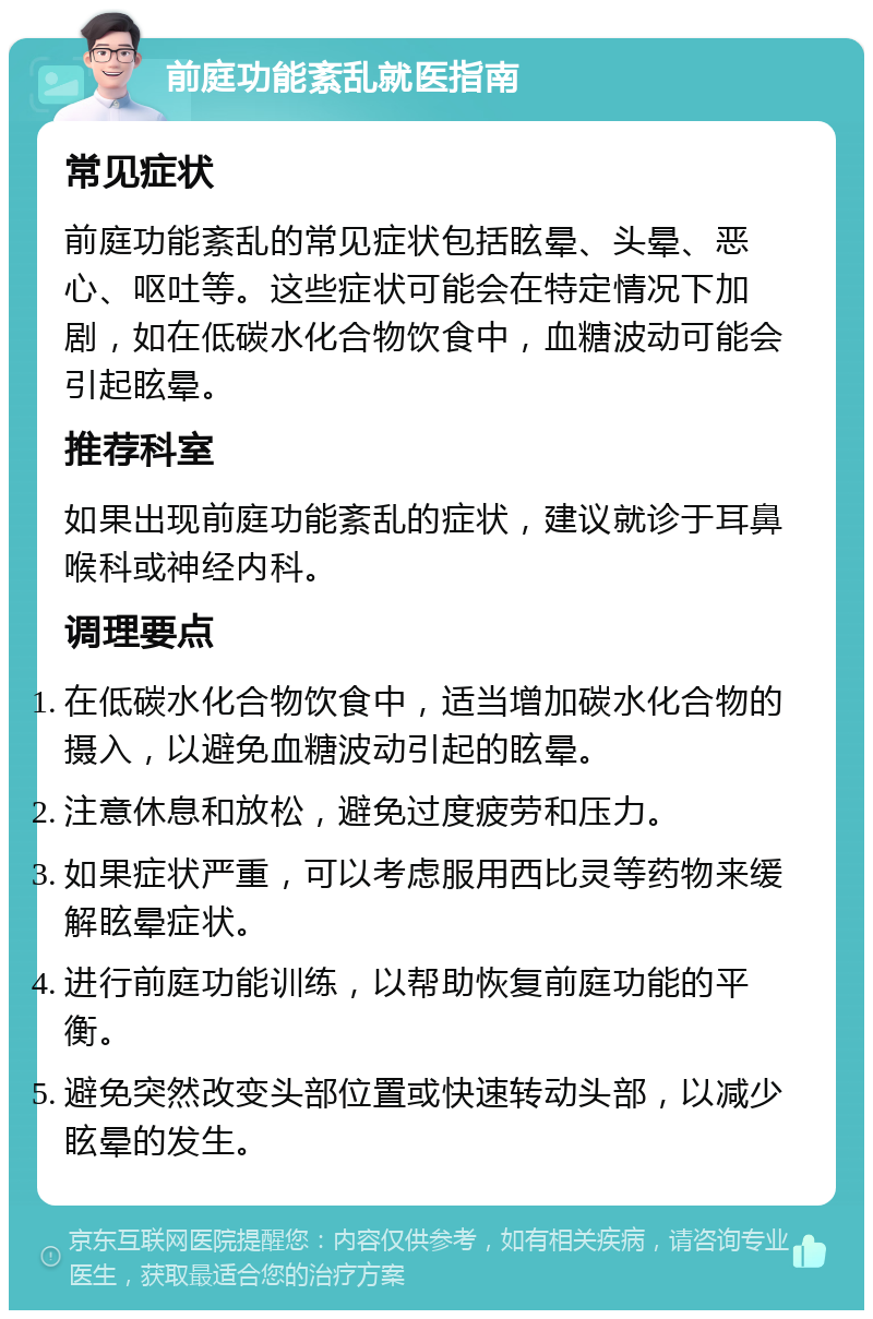 前庭功能紊乱就医指南 常见症状 前庭功能紊乱的常见症状包括眩晕、头晕、恶心、呕吐等。这些症状可能会在特定情况下加剧，如在低碳水化合物饮食中，血糖波动可能会引起眩晕。 推荐科室 如果出现前庭功能紊乱的症状，建议就诊于耳鼻喉科或神经内科。 调理要点 在低碳水化合物饮食中，适当增加碳水化合物的摄入，以避免血糖波动引起的眩晕。 注意休息和放松，避免过度疲劳和压力。 如果症状严重，可以考虑服用西比灵等药物来缓解眩晕症状。 进行前庭功能训练，以帮助恢复前庭功能的平衡。 避免突然改变头部位置或快速转动头部，以减少眩晕的发生。