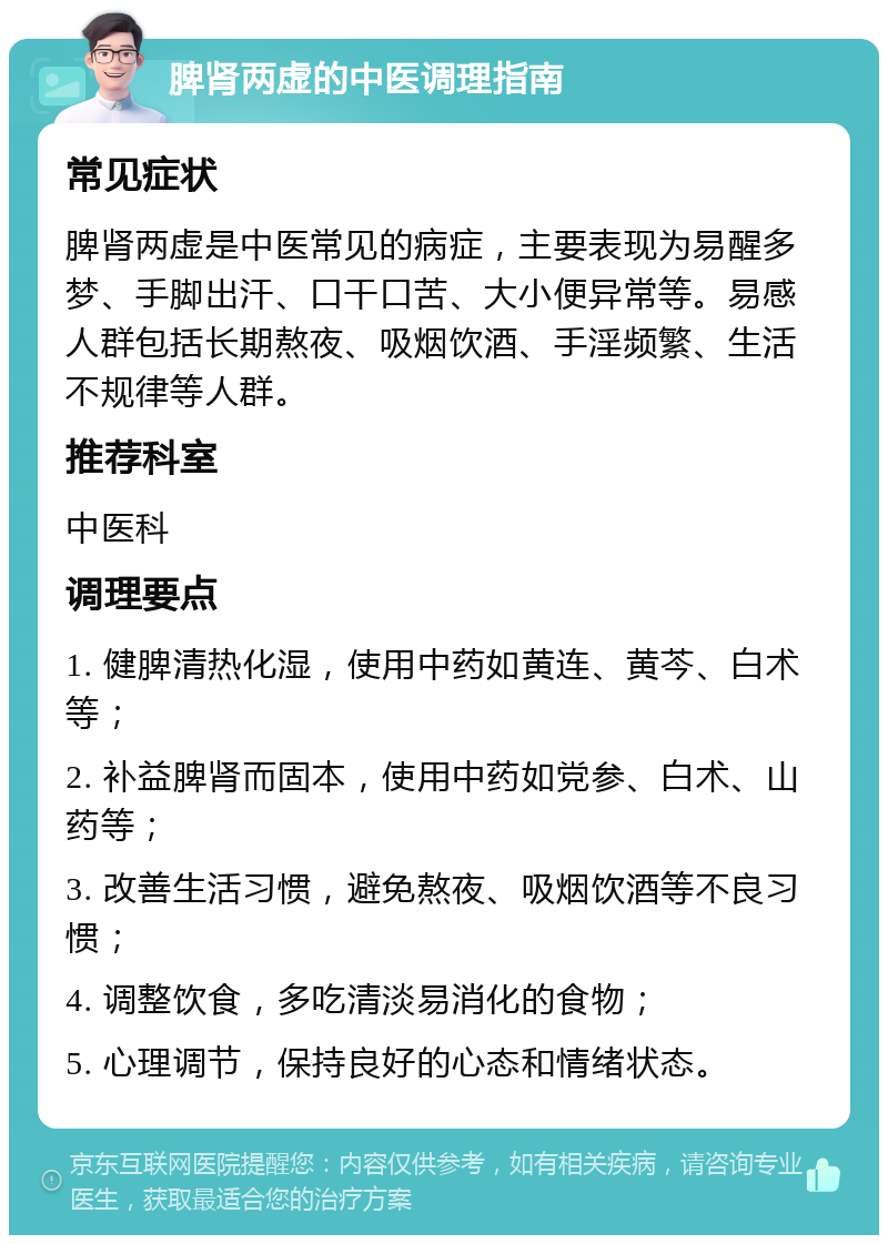 脾肾两虚的中医调理指南 常见症状 脾肾两虚是中医常见的病症，主要表现为易醒多梦、手脚出汗、口干口苦、大小便异常等。易感人群包括长期熬夜、吸烟饮酒、手淫频繁、生活不规律等人群。 推荐科室 中医科 调理要点 1. 健脾清热化湿，使用中药如黄连、黄芩、白术等； 2. 补益脾肾而固本，使用中药如党参、白术、山药等； 3. 改善生活习惯，避免熬夜、吸烟饮酒等不良习惯； 4. 调整饮食，多吃清淡易消化的食物； 5. 心理调节，保持良好的心态和情绪状态。