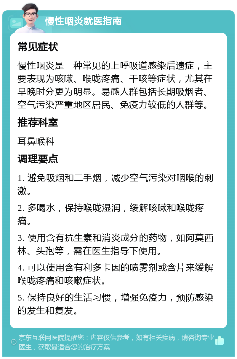 慢性咽炎就医指南 常见症状 慢性咽炎是一种常见的上呼吸道感染后遗症，主要表现为咳嗽、喉咙疼痛、干咳等症状，尤其在早晚时分更为明显。易感人群包括长期吸烟者、空气污染严重地区居民、免疫力较低的人群等。 推荐科室 耳鼻喉科 调理要点 1. 避免吸烟和二手烟，减少空气污染对咽喉的刺激。 2. 多喝水，保持喉咙湿润，缓解咳嗽和喉咙疼痛。 3. 使用含有抗生素和消炎成分的药物，如阿莫西林、头孢等，需在医生指导下使用。 4. 可以使用含有利多卡因的喷雾剂或含片来缓解喉咙疼痛和咳嗽症状。 5. 保持良好的生活习惯，增强免疫力，预防感染的发生和复发。