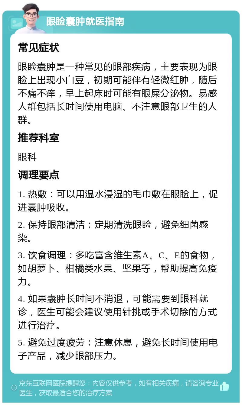 眼睑囊肿就医指南 常见症状 眼睑囊肿是一种常见的眼部疾病，主要表现为眼睑上出现小白豆，初期可能伴有轻微红肿，随后不痛不痒，早上起床时可能有眼屎分泌物。易感人群包括长时间使用电脑、不注意眼部卫生的人群。 推荐科室 眼科 调理要点 1. 热敷：可以用温水浸湿的毛巾敷在眼睑上，促进囊肿吸收。 2. 保持眼部清洁：定期清洗眼睑，避免细菌感染。 3. 饮食调理：多吃富含维生素A、C、E的食物，如胡萝卜、柑橘类水果、坚果等，帮助提高免疫力。 4. 如果囊肿长时间不消退，可能需要到眼科就诊，医生可能会建议使用针挑或手术切除的方式进行治疗。 5. 避免过度疲劳：注意休息，避免长时间使用电子产品，减少眼部压力。