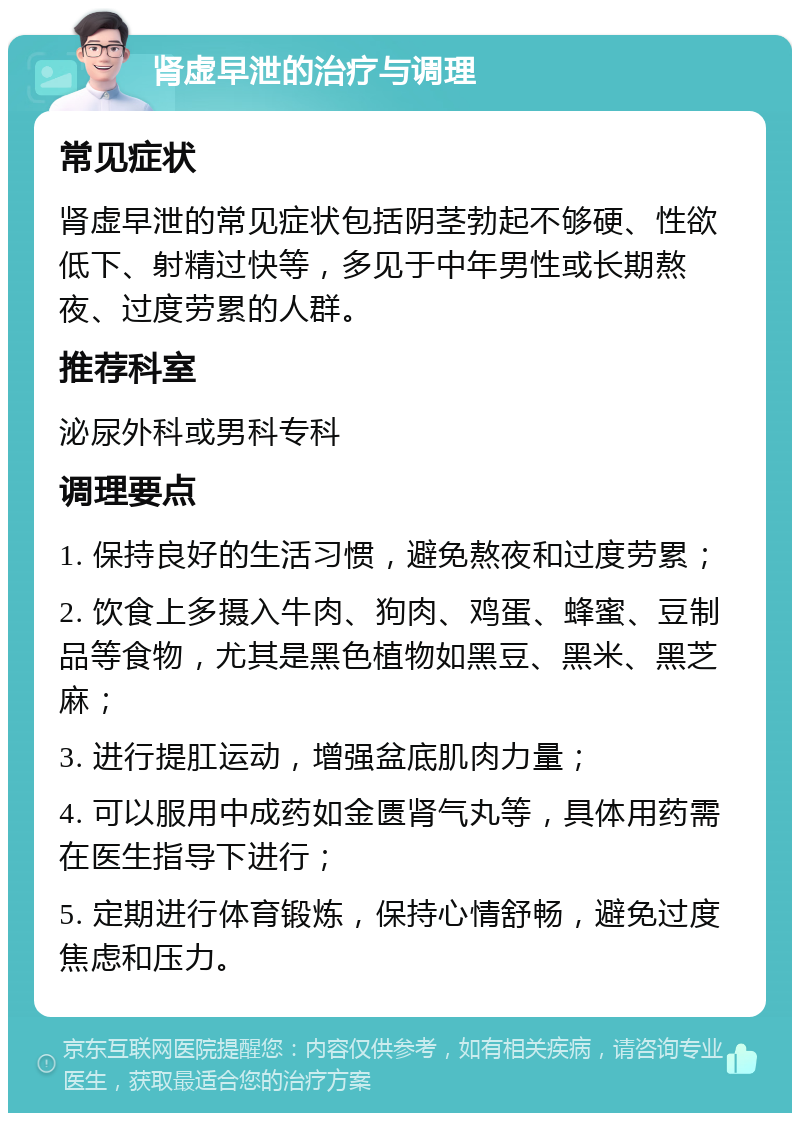 肾虚早泄的治疗与调理 常见症状 肾虚早泄的常见症状包括阴茎勃起不够硬、性欲低下、射精过快等，多见于中年男性或长期熬夜、过度劳累的人群。 推荐科室 泌尿外科或男科专科 调理要点 1. 保持良好的生活习惯，避免熬夜和过度劳累； 2. 饮食上多摄入牛肉、狗肉、鸡蛋、蜂蜜、豆制品等食物，尤其是黑色植物如黑豆、黑米、黑芝麻； 3. 进行提肛运动，增强盆底肌肉力量； 4. 可以服用中成药如金匮肾气丸等，具体用药需在医生指导下进行； 5. 定期进行体育锻炼，保持心情舒畅，避免过度焦虑和压力。