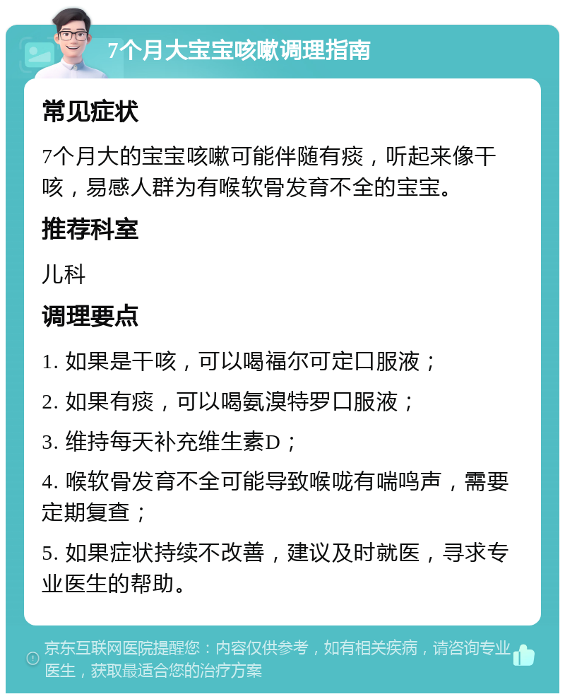 7个月大宝宝咳嗽调理指南 常见症状 7个月大的宝宝咳嗽可能伴随有痰，听起来像干咳，易感人群为有喉软骨发育不全的宝宝。 推荐科室 儿科 调理要点 1. 如果是干咳，可以喝福尔可定口服液； 2. 如果有痰，可以喝氨溴特罗口服液； 3. 维持每天补充维生素D； 4. 喉软骨发育不全可能导致喉咙有喘鸣声，需要定期复查； 5. 如果症状持续不改善，建议及时就医，寻求专业医生的帮助。