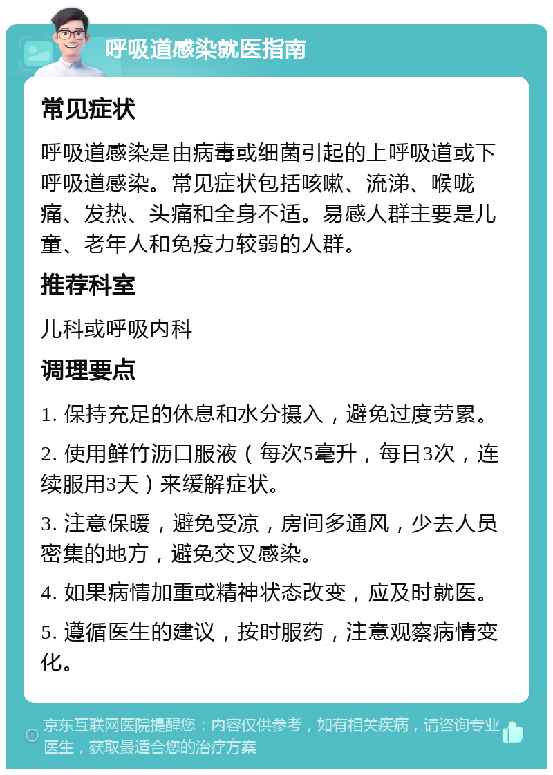 呼吸道感染就医指南 常见症状 呼吸道感染是由病毒或细菌引起的上呼吸道或下呼吸道感染。常见症状包括咳嗽、流涕、喉咙痛、发热、头痛和全身不适。易感人群主要是儿童、老年人和免疫力较弱的人群。 推荐科室 儿科或呼吸内科 调理要点 1. 保持充足的休息和水分摄入，避免过度劳累。 2. 使用鲜竹沥口服液（每次5毫升，每日3次，连续服用3天）来缓解症状。 3. 注意保暖，避免受凉，房间多通风，少去人员密集的地方，避免交叉感染。 4. 如果病情加重或精神状态改变，应及时就医。 5. 遵循医生的建议，按时服药，注意观察病情变化。