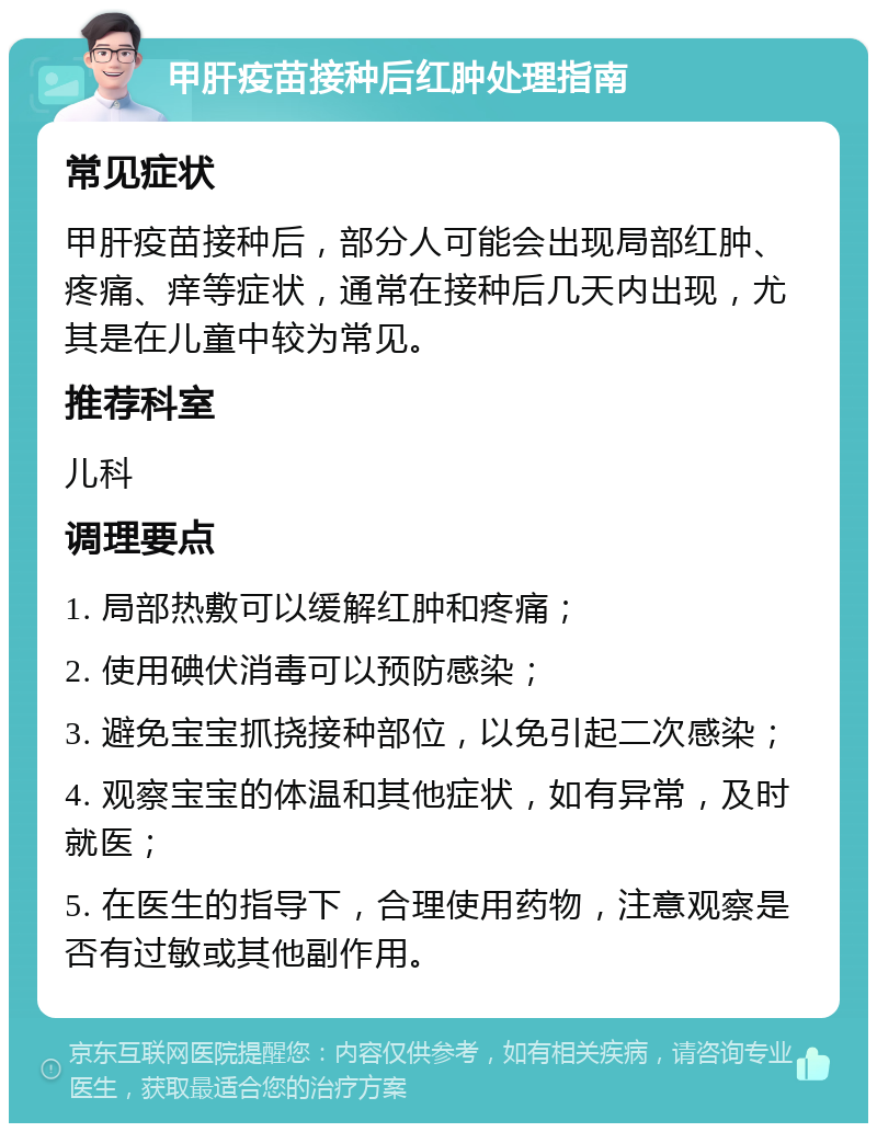 甲肝疫苗接种后红肿处理指南 常见症状 甲肝疫苗接种后，部分人可能会出现局部红肿、疼痛、痒等症状，通常在接种后几天内出现，尤其是在儿童中较为常见。 推荐科室 儿科 调理要点 1. 局部热敷可以缓解红肿和疼痛； 2. 使用碘伏消毒可以预防感染； 3. 避免宝宝抓挠接种部位，以免引起二次感染； 4. 观察宝宝的体温和其他症状，如有异常，及时就医； 5. 在医生的指导下，合理使用药物，注意观察是否有过敏或其他副作用。