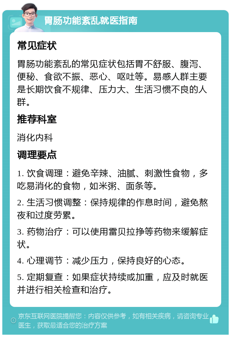 胃肠功能紊乱就医指南 常见症状 胃肠功能紊乱的常见症状包括胃不舒服、腹泻、便秘、食欲不振、恶心、呕吐等。易感人群主要是长期饮食不规律、压力大、生活习惯不良的人群。 推荐科室 消化内科 调理要点 1. 饮食调理：避免辛辣、油腻、刺激性食物，多吃易消化的食物，如米粥、面条等。 2. 生活习惯调整：保持规律的作息时间，避免熬夜和过度劳累。 3. 药物治疗：可以使用雷贝拉挣等药物来缓解症状。 4. 心理调节：减少压力，保持良好的心态。 5. 定期复查：如果症状持续或加重，应及时就医并进行相关检查和治疗。