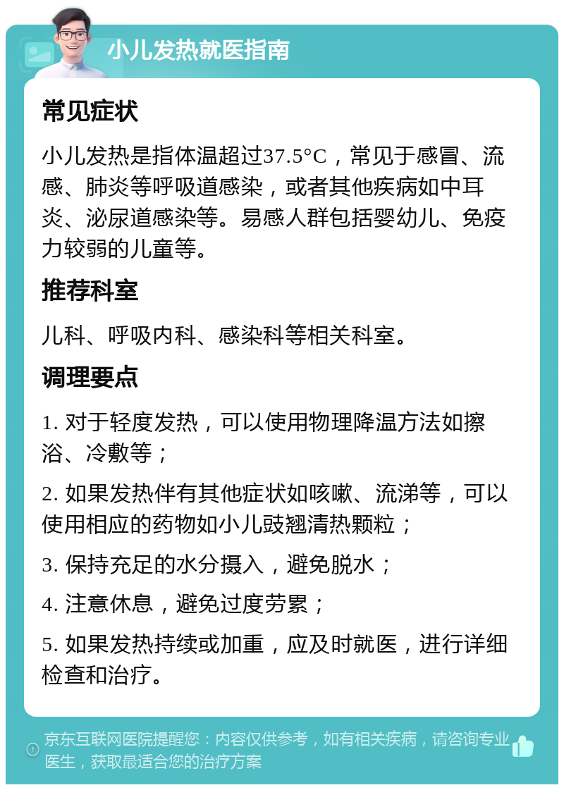 小儿发热就医指南 常见症状 小儿发热是指体温超过37.5°C，常见于感冒、流感、肺炎等呼吸道感染，或者其他疾病如中耳炎、泌尿道感染等。易感人群包括婴幼儿、免疫力较弱的儿童等。 推荐科室 儿科、呼吸内科、感染科等相关科室。 调理要点 1. 对于轻度发热，可以使用物理降温方法如擦浴、冷敷等； 2. 如果发热伴有其他症状如咳嗽、流涕等，可以使用相应的药物如小儿豉翘清热颗粒； 3. 保持充足的水分摄入，避免脱水； 4. 注意休息，避免过度劳累； 5. 如果发热持续或加重，应及时就医，进行详细检查和治疗。