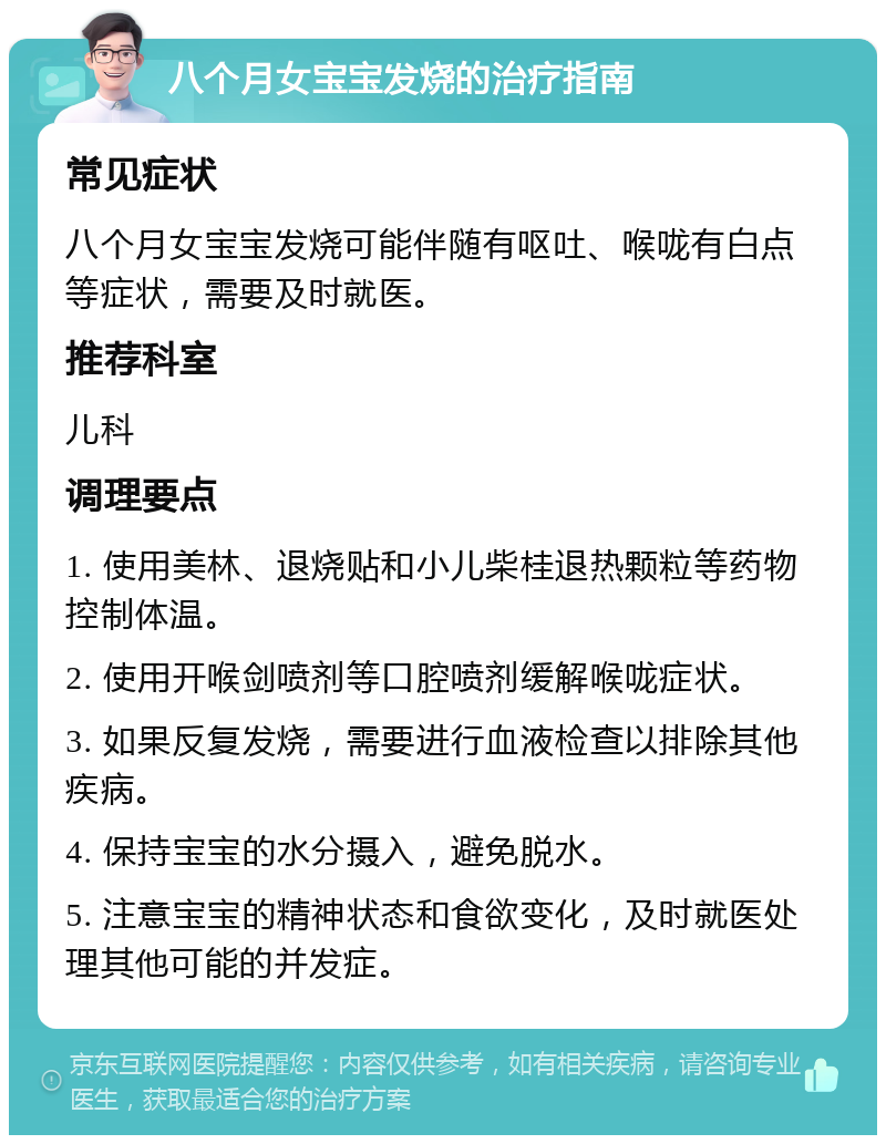 八个月女宝宝发烧的治疗指南 常见症状 八个月女宝宝发烧可能伴随有呕吐、喉咙有白点等症状，需要及时就医。 推荐科室 儿科 调理要点 1. 使用美林、退烧贴和小儿柴桂退热颗粒等药物控制体温。 2. 使用开喉剑喷剂等口腔喷剂缓解喉咙症状。 3. 如果反复发烧，需要进行血液检查以排除其他疾病。 4. 保持宝宝的水分摄入，避免脱水。 5. 注意宝宝的精神状态和食欲变化，及时就医处理其他可能的并发症。