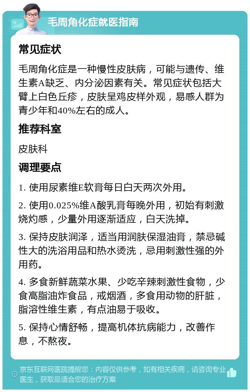 毛周角化症就医指南 常见症状 毛周角化症是一种慢性皮肤病，可能与遗传、维生素A缺乏、内分泌因素有关。常见症状包括大臂上白色丘疹，皮肤呈鸡皮样外观，易感人群为青少年和40%左右的成人。 推荐科室 皮肤科 调理要点 1. 使用尿素维E软膏每日白天两次外用。 2. 使用0.025%维A酸乳膏每晚外用，初始有刺激烧灼感，少量外用逐渐适应，白天洗掉。 3. 保持皮肤润泽，适当用润肤保湿油膏，禁忌碱性大的洗浴用品和热水烫洗，忌用刺激性强的外用药。 4. 多食新鲜蔬菜水果、少吃辛辣刺激性食物，少食高脂油炸食品，戒烟酒，多食用动物的肝脏，脂溶性维生素，有点油易于吸收。 5. 保持心情舒畅，提高机体抗病能力，改善作息，不熬夜。