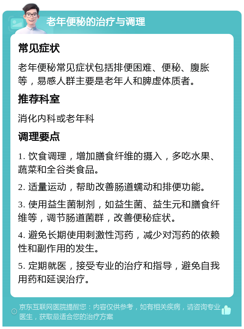 老年便秘的治疗与调理 常见症状 老年便秘常见症状包括排便困难、便秘、腹胀等，易感人群主要是老年人和脾虚体质者。 推荐科室 消化内科或老年科 调理要点 1. 饮食调理，增加膳食纤维的摄入，多吃水果、蔬菜和全谷类食品。 2. 适量运动，帮助改善肠道蠕动和排便功能。 3. 使用益生菌制剂，如益生菌、益生元和膳食纤维等，调节肠道菌群，改善便秘症状。 4. 避免长期使用刺激性泻药，减少对泻药的依赖性和副作用的发生。 5. 定期就医，接受专业的治疗和指导，避免自我用药和延误治疗。