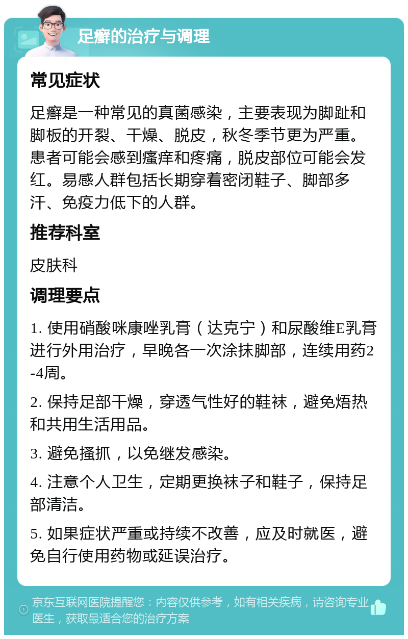 足癣的治疗与调理 常见症状 足癣是一种常见的真菌感染，主要表现为脚趾和脚板的开裂、干燥、脱皮，秋冬季节更为严重。患者可能会感到瘙痒和疼痛，脱皮部位可能会发红。易感人群包括长期穿着密闭鞋子、脚部多汗、免疫力低下的人群。 推荐科室 皮肤科 调理要点 1. 使用硝酸咪康唑乳膏（达克宁）和尿酸维E乳膏进行外用治疗，早晚各一次涂抹脚部，连续用药2-4周。 2. 保持足部干燥，穿透气性好的鞋袜，避免焐热和共用生活用品。 3. 避免搔抓，以免继发感染。 4. 注意个人卫生，定期更换袜子和鞋子，保持足部清洁。 5. 如果症状严重或持续不改善，应及时就医，避免自行使用药物或延误治疗。