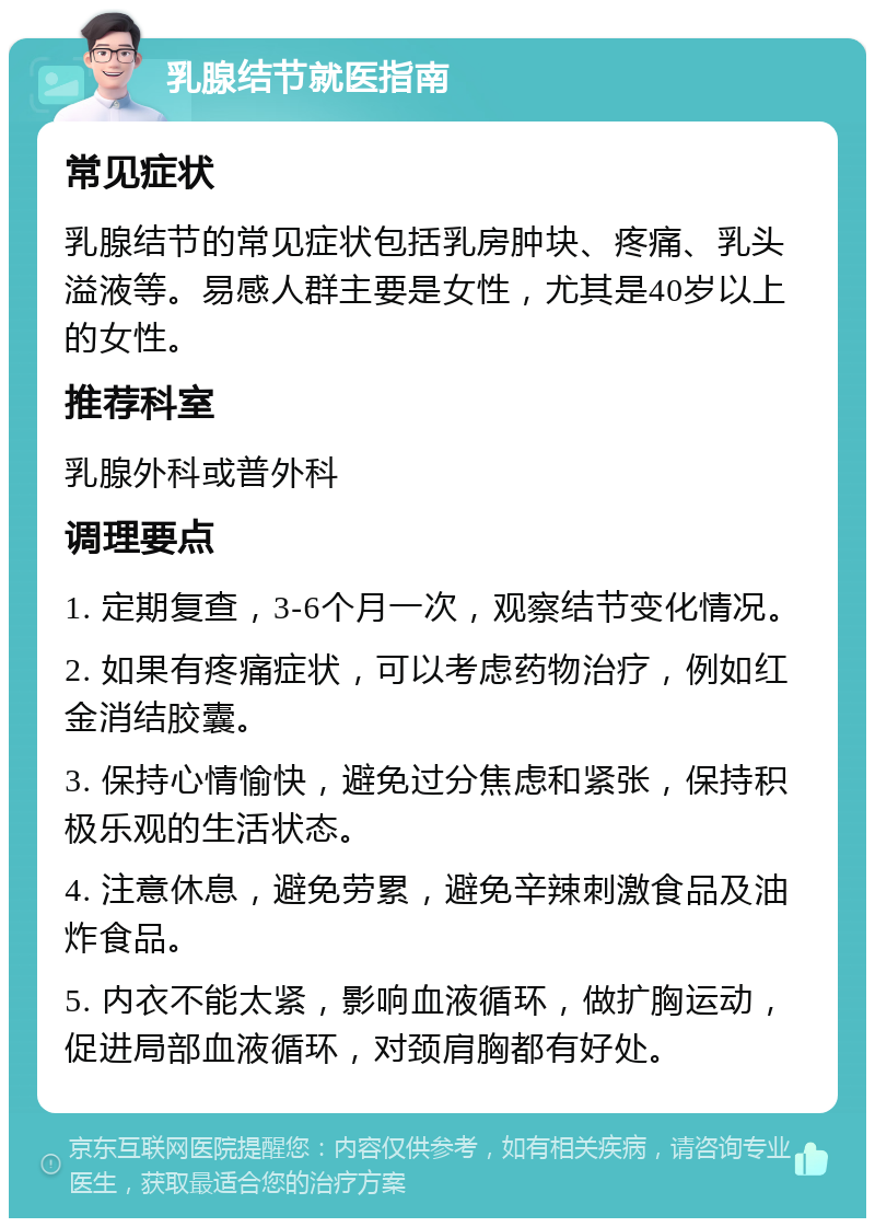 乳腺结节就医指南 常见症状 乳腺结节的常见症状包括乳房肿块、疼痛、乳头溢液等。易感人群主要是女性，尤其是40岁以上的女性。 推荐科室 乳腺外科或普外科 调理要点 1. 定期复查，3-6个月一次，观察结节变化情况。 2. 如果有疼痛症状，可以考虑药物治疗，例如红金消结胶囊。 3. 保持心情愉快，避免过分焦虑和紧张，保持积极乐观的生活状态。 4. 注意休息，避免劳累，避免辛辣刺激食品及油炸食品。 5. 内衣不能太紧，影响血液循环，做扩胸运动，促进局部血液循环，对颈肩胸都有好处。