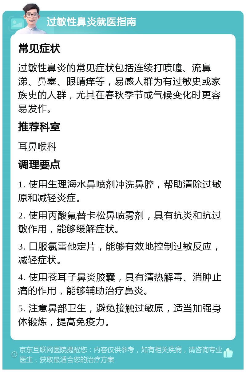 过敏性鼻炎就医指南 常见症状 过敏性鼻炎的常见症状包括连续打喷嚏、流鼻涕、鼻塞、眼睛痒等，易感人群为有过敏史或家族史的人群，尤其在春秋季节或气候变化时更容易发作。 推荐科室 耳鼻喉科 调理要点 1. 使用生理海水鼻喷剂冲洗鼻腔，帮助清除过敏原和减轻炎症。 2. 使用丙酸氟替卡松鼻喷雾剂，具有抗炎和抗过敏作用，能够缓解症状。 3. 口服氯雷他定片，能够有效地控制过敏反应，减轻症状。 4. 使用苍耳子鼻炎胶囊，具有清热解毒、消肿止痛的作用，能够辅助治疗鼻炎。 5. 注意鼻部卫生，避免接触过敏原，适当加强身体锻炼，提高免疫力。