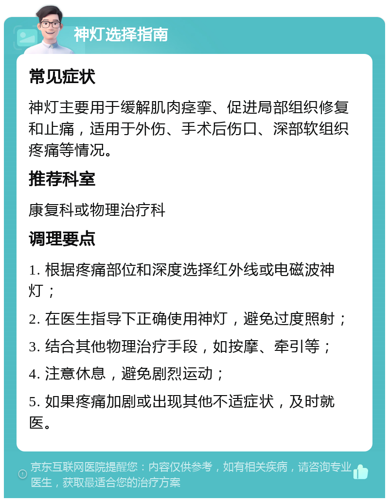 神灯选择指南 常见症状 神灯主要用于缓解肌肉痉挛、促进局部组织修复和止痛，适用于外伤、手术后伤口、深部软组织疼痛等情况。 推荐科室 康复科或物理治疗科 调理要点 1. 根据疼痛部位和深度选择红外线或电磁波神灯； 2. 在医生指导下正确使用神灯，避免过度照射； 3. 结合其他物理治疗手段，如按摩、牵引等； 4. 注意休息，避免剧烈运动； 5. 如果疼痛加剧或出现其他不适症状，及时就医。