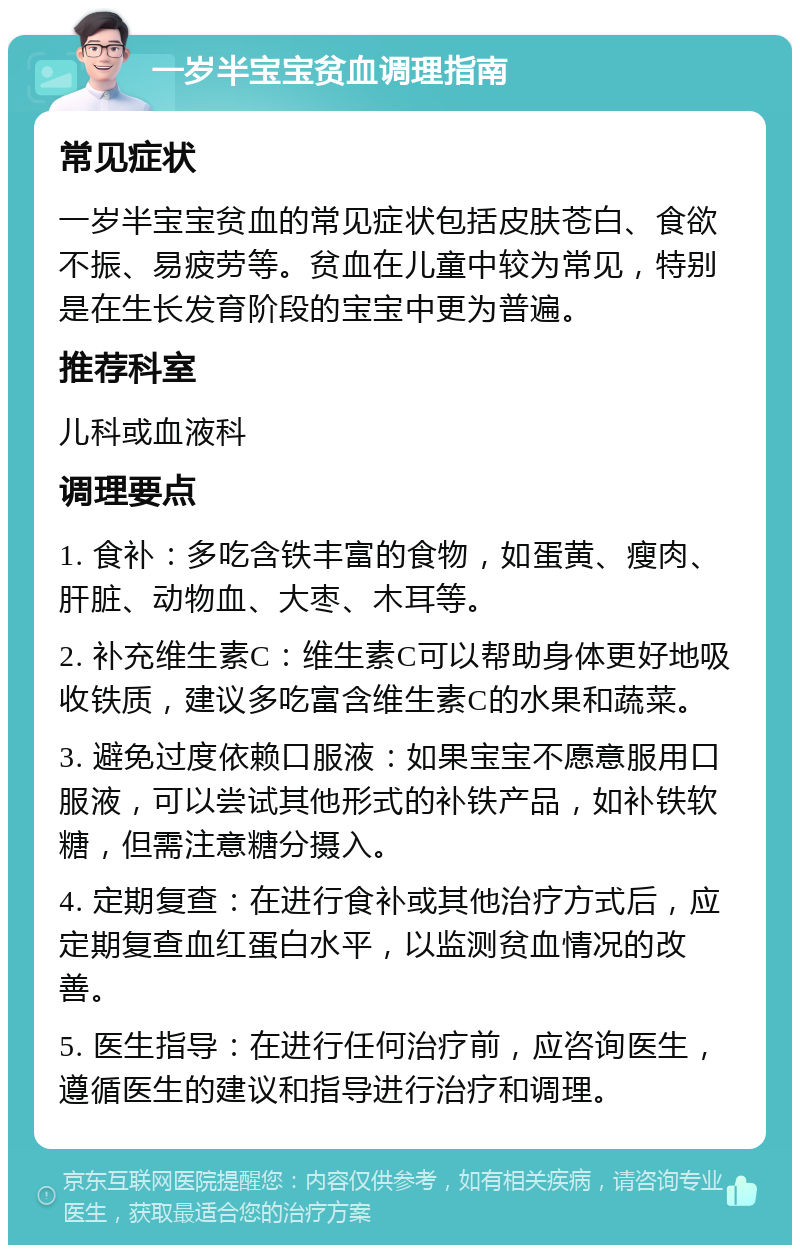 一岁半宝宝贫血调理指南 常见症状 一岁半宝宝贫血的常见症状包括皮肤苍白、食欲不振、易疲劳等。贫血在儿童中较为常见，特别是在生长发育阶段的宝宝中更为普遍。 推荐科室 儿科或血液科 调理要点 1. 食补：多吃含铁丰富的食物，如蛋黄、瘦肉、肝脏、动物血、大枣、木耳等。 2. 补充维生素C：维生素C可以帮助身体更好地吸收铁质，建议多吃富含维生素C的水果和蔬菜。 3. 避免过度依赖口服液：如果宝宝不愿意服用口服液，可以尝试其他形式的补铁产品，如补铁软糖，但需注意糖分摄入。 4. 定期复查：在进行食补或其他治疗方式后，应定期复查血红蛋白水平，以监测贫血情况的改善。 5. 医生指导：在进行任何治疗前，应咨询医生，遵循医生的建议和指导进行治疗和调理。