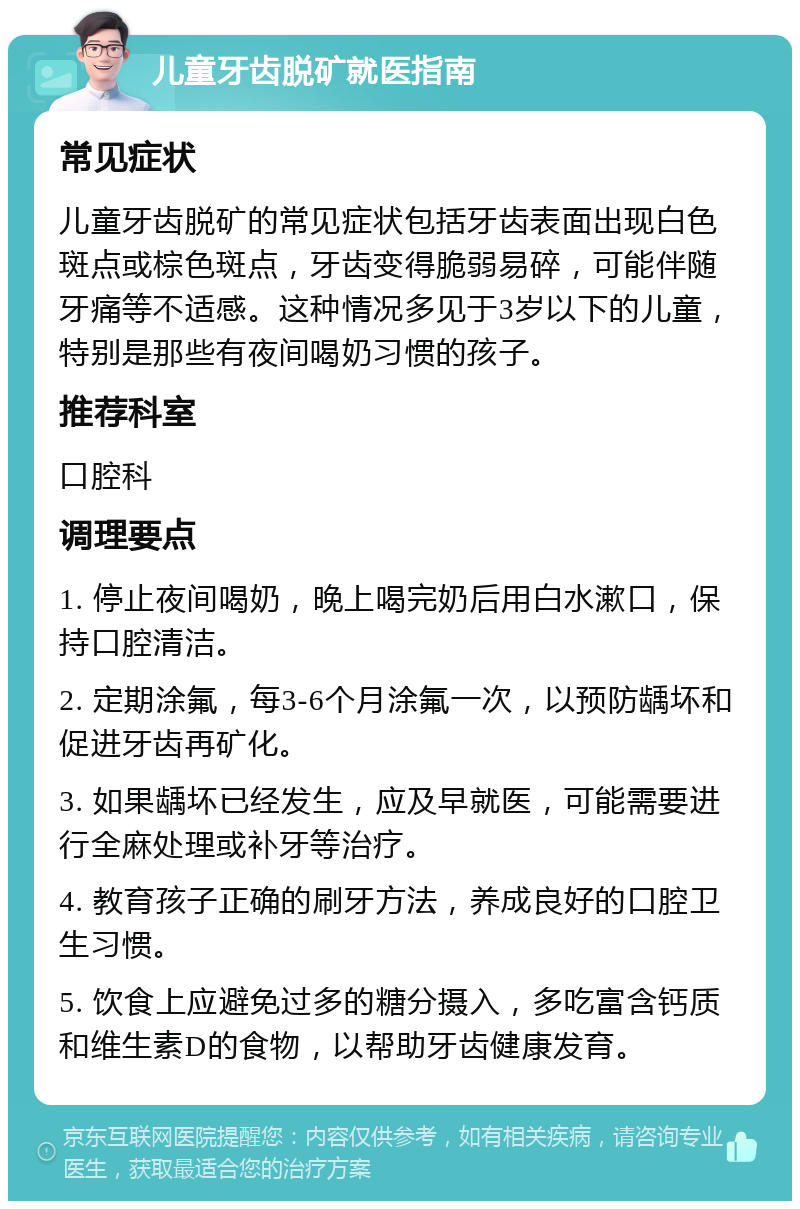 儿童牙齿脱矿就医指南 常见症状 儿童牙齿脱矿的常见症状包括牙齿表面出现白色斑点或棕色斑点，牙齿变得脆弱易碎，可能伴随牙痛等不适感。这种情况多见于3岁以下的儿童，特别是那些有夜间喝奶习惯的孩子。 推荐科室 口腔科 调理要点 1. 停止夜间喝奶，晚上喝完奶后用白水漱口，保持口腔清洁。 2. 定期涂氟，每3-6个月涂氟一次，以预防龋坏和促进牙齿再矿化。 3. 如果龋坏已经发生，应及早就医，可能需要进行全麻处理或补牙等治疗。 4. 教育孩子正确的刷牙方法，养成良好的口腔卫生习惯。 5. 饮食上应避免过多的糖分摄入，多吃富含钙质和维生素D的食物，以帮助牙齿健康发育。