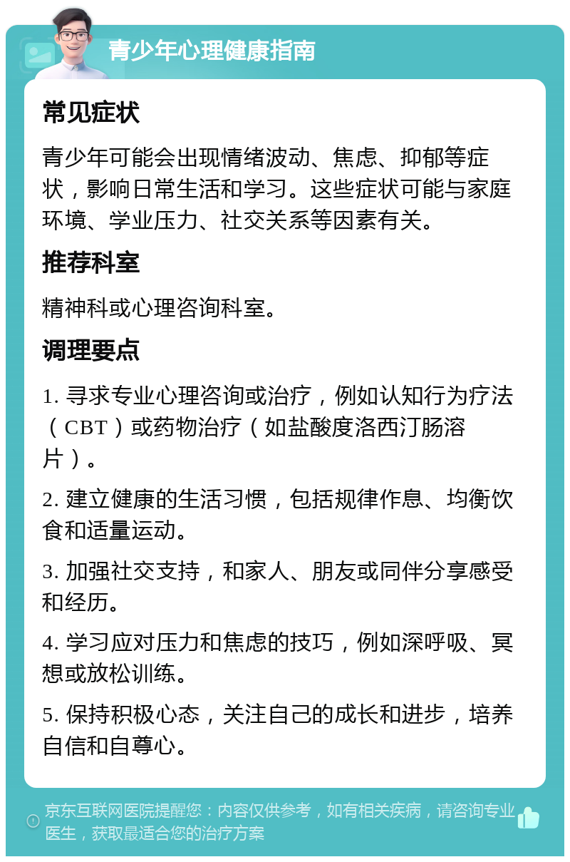 青少年心理健康指南 常见症状 青少年可能会出现情绪波动、焦虑、抑郁等症状，影响日常生活和学习。这些症状可能与家庭环境、学业压力、社交关系等因素有关。 推荐科室 精神科或心理咨询科室。 调理要点 1. 寻求专业心理咨询或治疗，例如认知行为疗法（CBT）或药物治疗（如盐酸度洛西汀肠溶片）。 2. 建立健康的生活习惯，包括规律作息、均衡饮食和适量运动。 3. 加强社交支持，和家人、朋友或同伴分享感受和经历。 4. 学习应对压力和焦虑的技巧，例如深呼吸、冥想或放松训练。 5. 保持积极心态，关注自己的成长和进步，培养自信和自尊心。