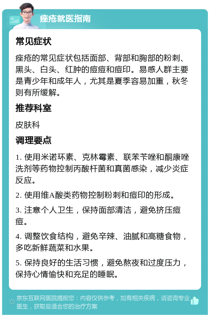 痤疮就医指南 常见症状 痤疮的常见症状包括面部、背部和胸部的粉刺、黑头、白头、红肿的痘痘和痘印。易感人群主要是青少年和成年人，尤其是夏季容易加重，秋冬则有所缓解。 推荐科室 皮肤科 调理要点 1. 使用米诺环素、克林霉素、联苯苄唑和酮康唑洗剂等药物控制丙酸杆菌和真菌感染，减少炎症反应。 2. 使用维A酸类药物控制粉刺和痘印的形成。 3. 注意个人卫生，保持面部清洁，避免挤压痘痘。 4. 调整饮食结构，避免辛辣、油腻和高糖食物，多吃新鲜蔬菜和水果。 5. 保持良好的生活习惯，避免熬夜和过度压力，保持心情愉快和充足的睡眠。