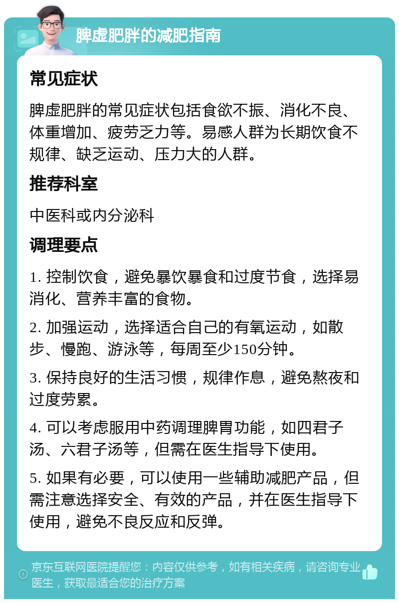 脾虚肥胖的减肥指南 常见症状 脾虚肥胖的常见症状包括食欲不振、消化不良、体重增加、疲劳乏力等。易感人群为长期饮食不规律、缺乏运动、压力大的人群。 推荐科室 中医科或内分泌科 调理要点 1. 控制饮食，避免暴饮暴食和过度节食，选择易消化、营养丰富的食物。 2. 加强运动，选择适合自己的有氧运动，如散步、慢跑、游泳等，每周至少150分钟。 3. 保持良好的生活习惯，规律作息，避免熬夜和过度劳累。 4. 可以考虑服用中药调理脾胃功能，如四君子汤、六君子汤等，但需在医生指导下使用。 5. 如果有必要，可以使用一些辅助减肥产品，但需注意选择安全、有效的产品，并在医生指导下使用，避免不良反应和反弹。