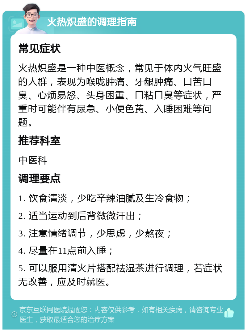 火热炽盛的调理指南 常见症状 火热炽盛是一种中医概念，常见于体内火气旺盛的人群，表现为喉咙肿痛、牙龈肿痛、口苦口臭、心烦易怒、头身困重、口粘口臭等症状，严重时可能伴有尿急、小便色黄、入睡困难等问题。 推荐科室 中医科 调理要点 1. 饮食清淡，少吃辛辣油腻及生冷食物； 2. 适当运动到后背微微汗出； 3. 注意情绪调节，少思虑，少熬夜； 4. 尽量在11点前入睡； 5. 可以服用清火片搭配祛湿茶进行调理，若症状无改善，应及时就医。