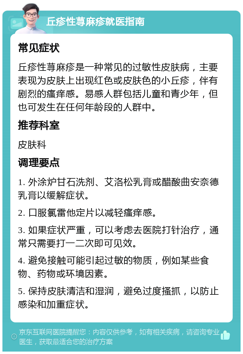 丘疹性荨麻疹就医指南 常见症状 丘疹性荨麻疹是一种常见的过敏性皮肤病，主要表现为皮肤上出现红色或皮肤色的小丘疹，伴有剧烈的瘙痒感。易感人群包括儿童和青少年，但也可发生在任何年龄段的人群中。 推荐科室 皮肤科 调理要点 1. 外涂炉甘石洗剂、艾洛松乳膏或醋酸曲安奈德乳膏以缓解症状。 2. 口服氯雷他定片以减轻瘙痒感。 3. 如果症状严重，可以考虑去医院打针治疗，通常只需要打一二次即可见效。 4. 避免接触可能引起过敏的物质，例如某些食物、药物或环境因素。 5. 保持皮肤清洁和湿润，避免过度搔抓，以防止感染和加重症状。