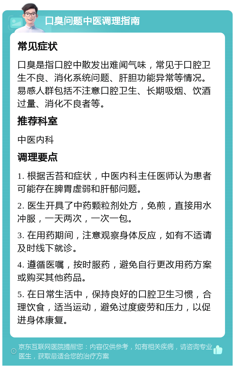 口臭问题中医调理指南 常见症状 口臭是指口腔中散发出难闻气味，常见于口腔卫生不良、消化系统问题、肝胆功能异常等情况。易感人群包括不注意口腔卫生、长期吸烟、饮酒过量、消化不良者等。 推荐科室 中医内科 调理要点 1. 根据舌苔和症状，中医内科主任医师认为患者可能存在脾胃虚弱和肝郁问题。 2. 医生开具了中药颗粒剂处方，免煎，直接用水冲服，一天两次，一次一包。 3. 在用药期间，注意观察身体反应，如有不适请及时线下就诊。 4. 遵循医嘱，按时服药，避免自行更改用药方案或购买其他药品。 5. 在日常生活中，保持良好的口腔卫生习惯，合理饮食，适当运动，避免过度疲劳和压力，以促进身体康复。