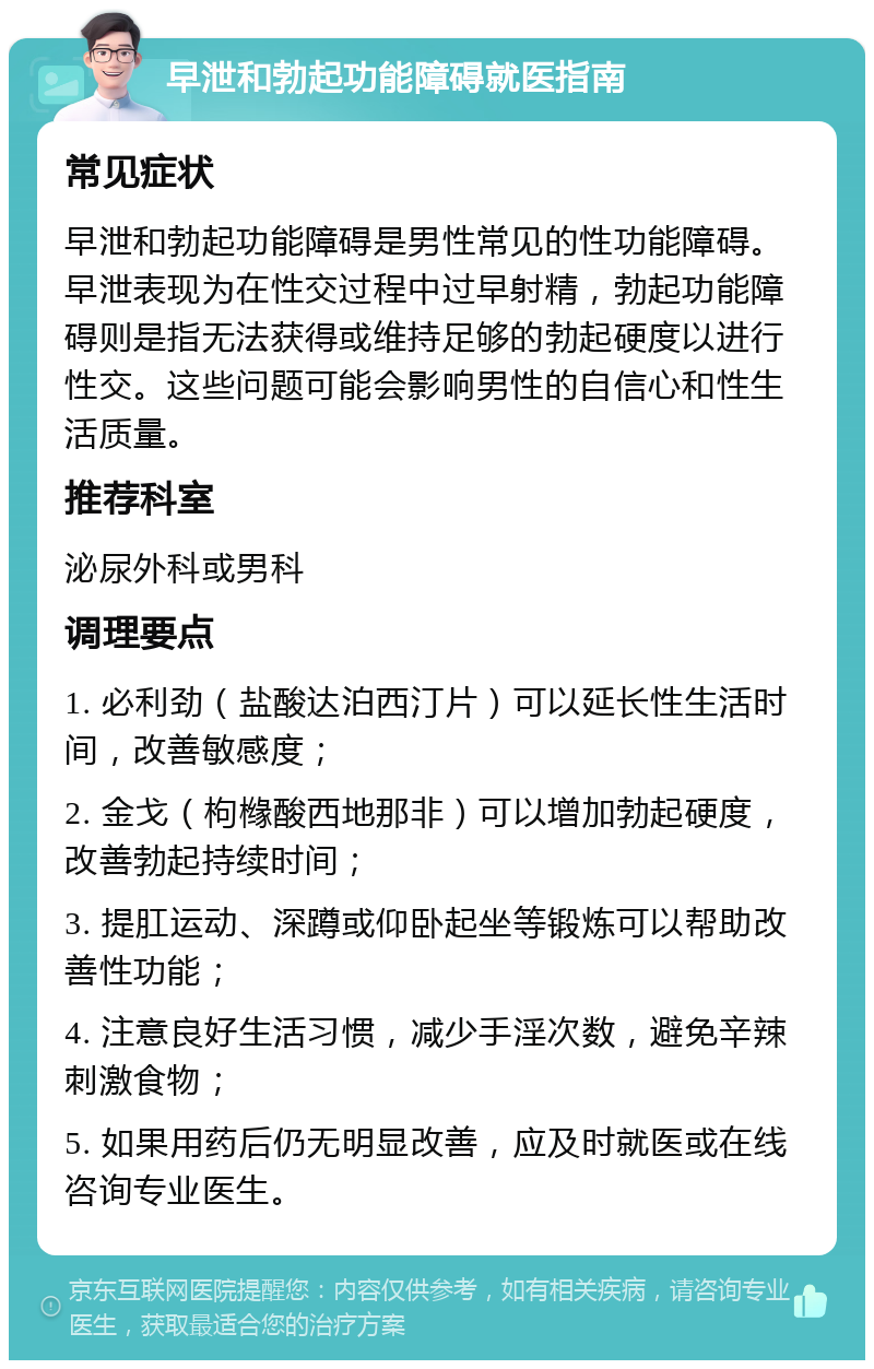 早泄和勃起功能障碍就医指南 常见症状 早泄和勃起功能障碍是男性常见的性功能障碍。早泄表现为在性交过程中过早射精，勃起功能障碍则是指无法获得或维持足够的勃起硬度以进行性交。这些问题可能会影响男性的自信心和性生活质量。 推荐科室 泌尿外科或男科 调理要点 1. 必利劲（盐酸达泊西汀片）可以延长性生活时间，改善敏感度； 2. 金戈（枸橼酸西地那非）可以增加勃起硬度，改善勃起持续时间； 3. 提肛运动、深蹲或仰卧起坐等锻炼可以帮助改善性功能； 4. 注意良好生活习惯，减少手淫次数，避免辛辣刺激食物； 5. 如果用药后仍无明显改善，应及时就医或在线咨询专业医生。