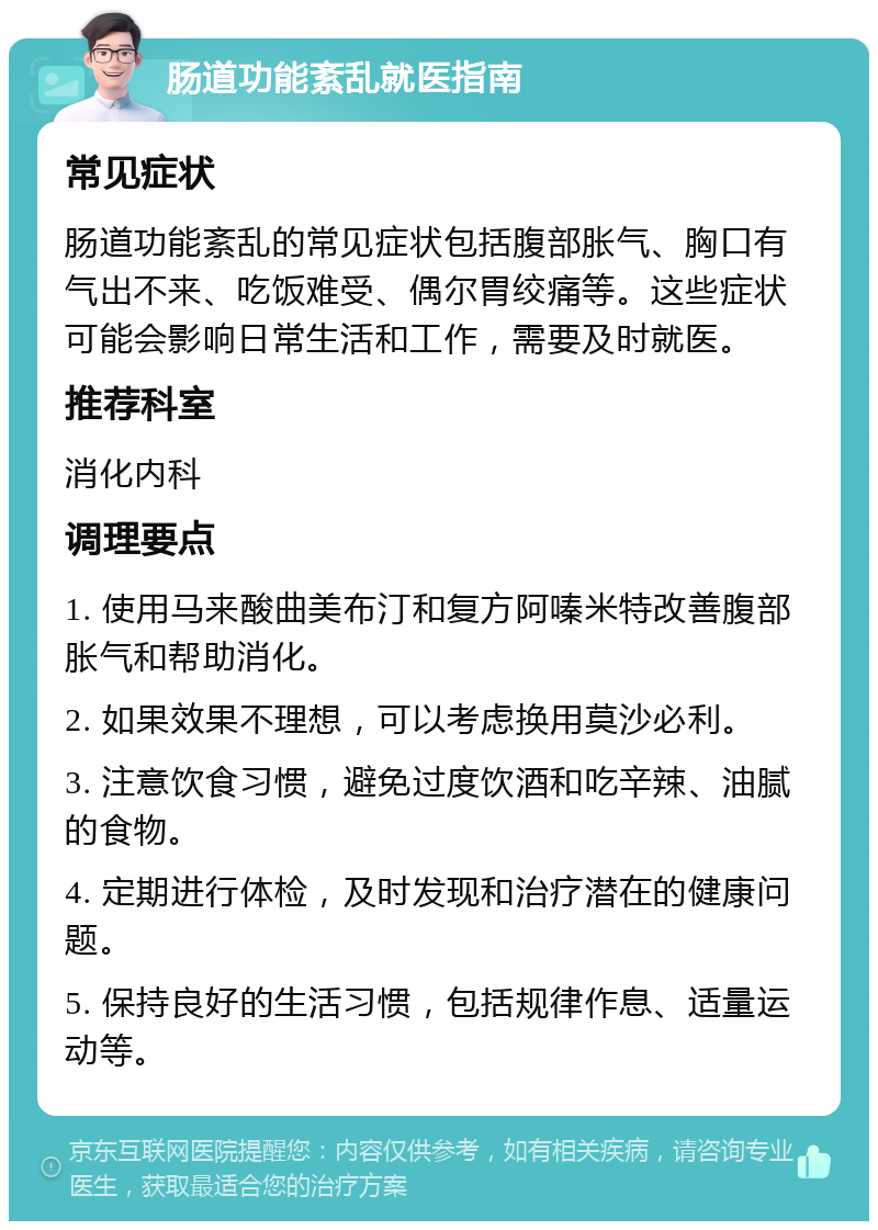 肠道功能紊乱就医指南 常见症状 肠道功能紊乱的常见症状包括腹部胀气、胸口有气出不来、吃饭难受、偶尔胃绞痛等。这些症状可能会影响日常生活和工作，需要及时就医。 推荐科室 消化内科 调理要点 1. 使用马来酸曲美布汀和复方阿嗪米特改善腹部胀气和帮助消化。 2. 如果效果不理想，可以考虑换用莫沙必利。 3. 注意饮食习惯，避免过度饮酒和吃辛辣、油腻的食物。 4. 定期进行体检，及时发现和治疗潜在的健康问题。 5. 保持良好的生活习惯，包括规律作息、适量运动等。