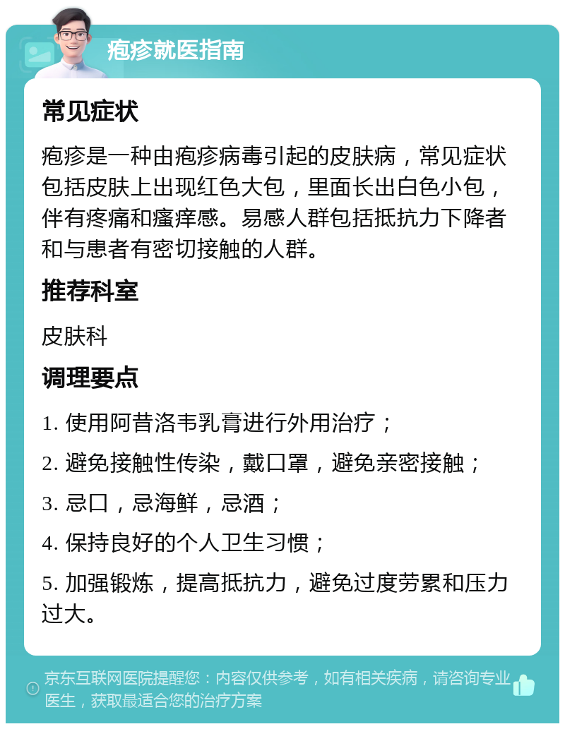 疱疹就医指南 常见症状 疱疹是一种由疱疹病毒引起的皮肤病，常见症状包括皮肤上出现红色大包，里面长出白色小包，伴有疼痛和瘙痒感。易感人群包括抵抗力下降者和与患者有密切接触的人群。 推荐科室 皮肤科 调理要点 1. 使用阿昔洛韦乳膏进行外用治疗； 2. 避免接触性传染，戴口罩，避免亲密接触； 3. 忌口，忌海鲜，忌酒； 4. 保持良好的个人卫生习惯； 5. 加强锻炼，提高抵抗力，避免过度劳累和压力过大。