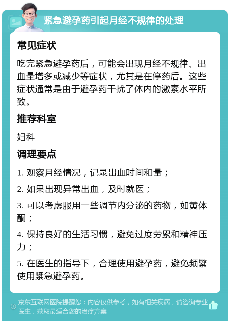 紧急避孕药引起月经不规律的处理 常见症状 吃完紧急避孕药后，可能会出现月经不规律、出血量增多或减少等症状，尤其是在停药后。这些症状通常是由于避孕药干扰了体内的激素水平所致。 推荐科室 妇科 调理要点 1. 观察月经情况，记录出血时间和量； 2. 如果出现异常出血，及时就医； 3. 可以考虑服用一些调节内分泌的药物，如黄体酮； 4. 保持良好的生活习惯，避免过度劳累和精神压力； 5. 在医生的指导下，合理使用避孕药，避免频繁使用紧急避孕药。