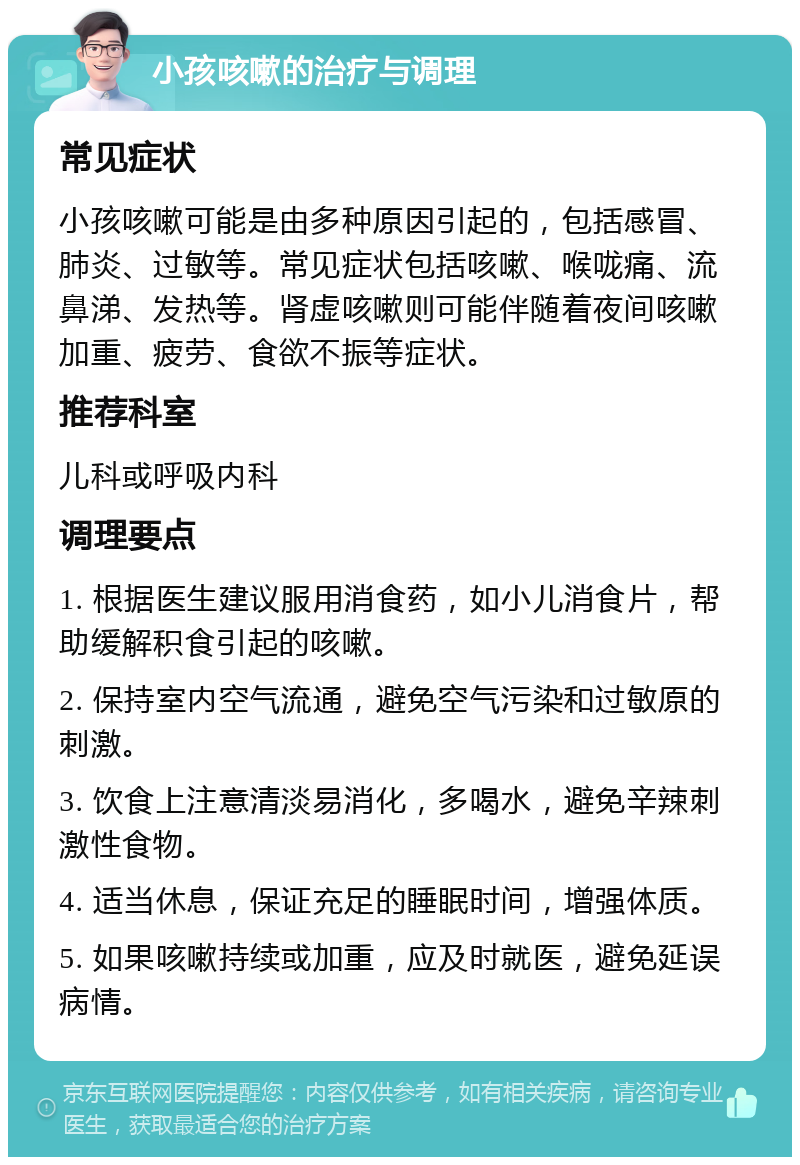 小孩咳嗽的治疗与调理 常见症状 小孩咳嗽可能是由多种原因引起的，包括感冒、肺炎、过敏等。常见症状包括咳嗽、喉咙痛、流鼻涕、发热等。肾虚咳嗽则可能伴随着夜间咳嗽加重、疲劳、食欲不振等症状。 推荐科室 儿科或呼吸内科 调理要点 1. 根据医生建议服用消食药，如小儿消食片，帮助缓解积食引起的咳嗽。 2. 保持室内空气流通，避免空气污染和过敏原的刺激。 3. 饮食上注意清淡易消化，多喝水，避免辛辣刺激性食物。 4. 适当休息，保证充足的睡眠时间，增强体质。 5. 如果咳嗽持续或加重，应及时就医，避免延误病情。