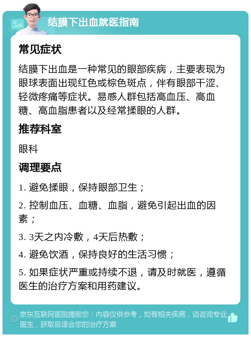 结膜下出血就医指南 常见症状 结膜下出血是一种常见的眼部疾病，主要表现为眼球表面出现红色或棕色斑点，伴有眼部干涩、轻微疼痛等症状。易感人群包括高血压、高血糖、高血脂患者以及经常揉眼的人群。 推荐科室 眼科 调理要点 1. 避免揉眼，保持眼部卫生； 2. 控制血压、血糖、血脂，避免引起出血的因素； 3. 3天之内冷敷，4天后热敷； 4. 避免饮酒，保持良好的生活习惯； 5. 如果症状严重或持续不退，请及时就医，遵循医生的治疗方案和用药建议。